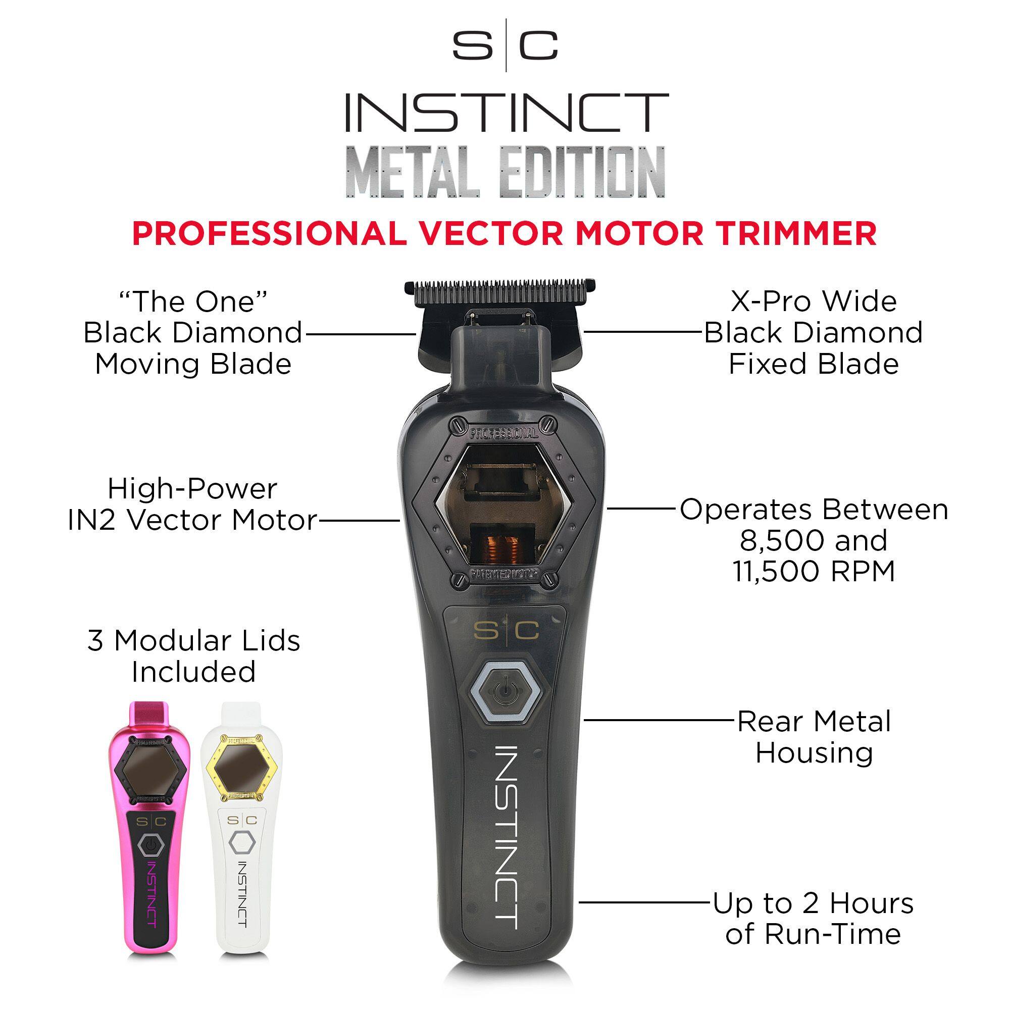 S C INSTINCT METAL EDITION PROFESSIONAL VECTOR MOTOR TRIMMER "The One" Black Diamond Moving Blade X-Pro Wide Black Diamond Fixed Blade High-Power IN2 Vector Motor Operates Between 8,500 and 11,500 RPM 3 Modular Lids Included Rear Metal Housing Up to 2 Hours of Run-Time