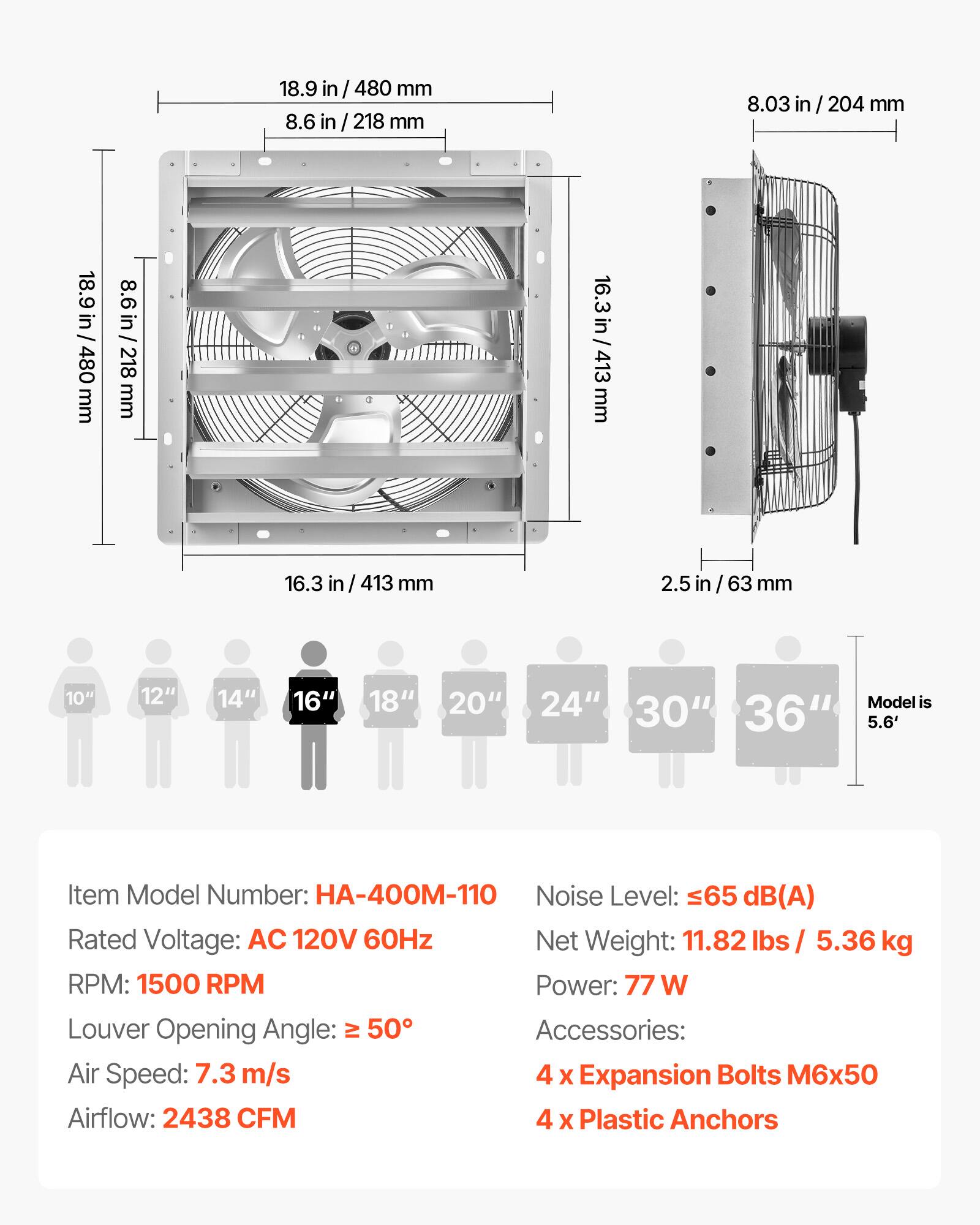 18.9 in / 480 mm  
8.6 in / 218 mm  
8.03 in / 204 mm  
16.3 in / 413 mm  
2.5 in / 63 mm  

10" 12" 14" 16" 18" 20" 24" 30" 36"  
Model is 5.6'  

Item Model Number: HA-400M-110  
Noise Level: ≤65 dB(A)  
Rated Voltage: AC 120V 60Hz  
Net Weight: 11.82 lbs / 5.36 kg  
RPM: 1500 RPM  
Power: 77 W  
Louder Opening Angle: ≥ 50°  
Air Speed: 7.3 m/s  
Airflow: 2438 CFM  

Accessories:  
4 x Expansion Bolts M6x50  
4 x Plastic Anchors
