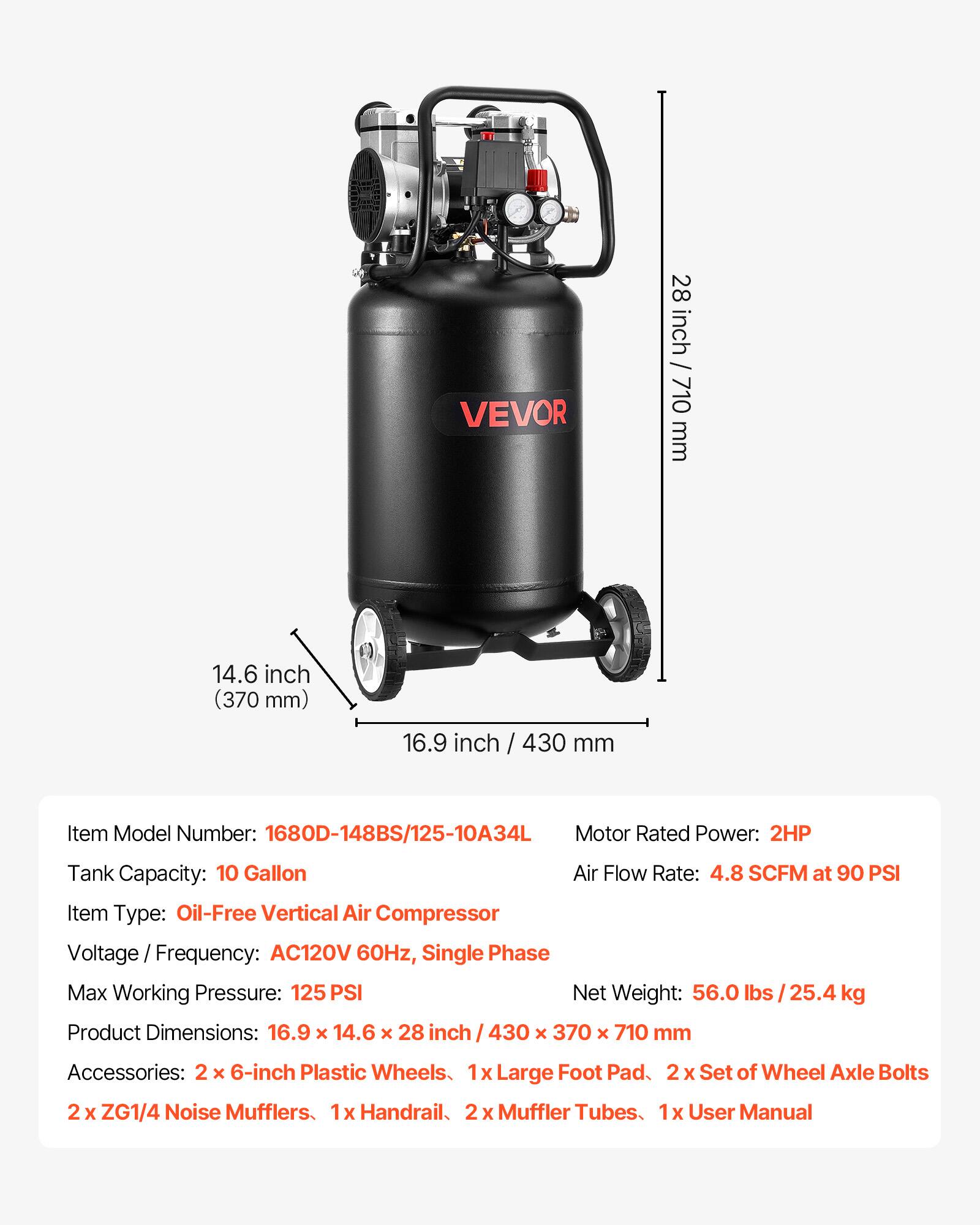 VEVOR

28 inch / 710 mm  
14.6 inch (370 mm)  
16.9 inch / 430 mm  

Item Model Number: 1680D-148BS/125-10A34L  
Motor Rated Power: 2HP  
Tank Capacity: 10 Gallon  
Air Flow Rate: 4.8 SCFM at 90 PSI  
Item Type: Oil-Free Vertical Air Compressor  
Voltage Frequency: AC120V 60Hz, Single Phase  
Max Working Pressure: 125 PSI  
Net Weight: 56.0 lbs / 25.4 kg  
Product Dimensions: 16.9 X 14.6 X 28 inch / 430 x 370 x 710 mm  

Accessories:  
2 X 6-inch Plastic Wheels  
1x Large Foot Pad  
2 X Set of Wheel Axle Bolts  
2 X ZG1/4 Noise Mufflers  
1x Handrail  
2 X Muffler Tubes  
1x User Manual