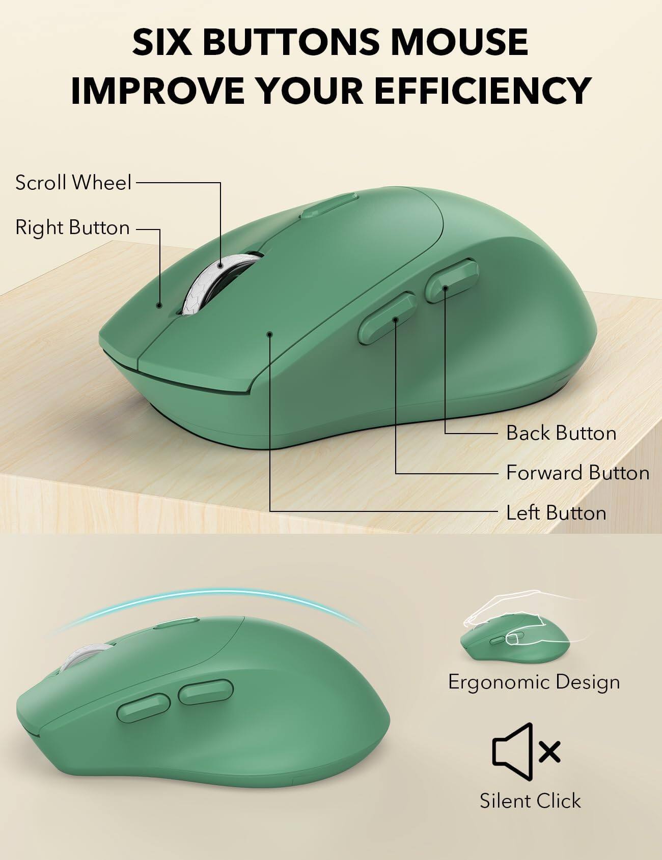 SIX BUTTONS MOUSE IMPROVE YOUR EFFICIENCY

Scroll Wheel
Right Button
Back Button
Forward Button
Left Button

Ergonomic Design
Silent Click