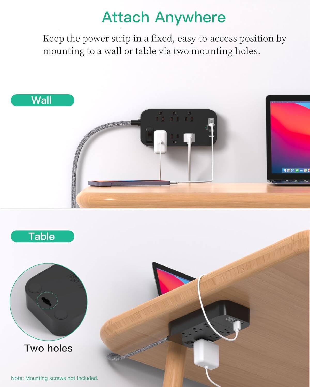 Attach Anywhere

Keep the power strip in a fixed, easy-to-access position by mounting to a wall or table via two mounting holes.

Wall

Table

Two holes

Note: Mounting screws not included.
