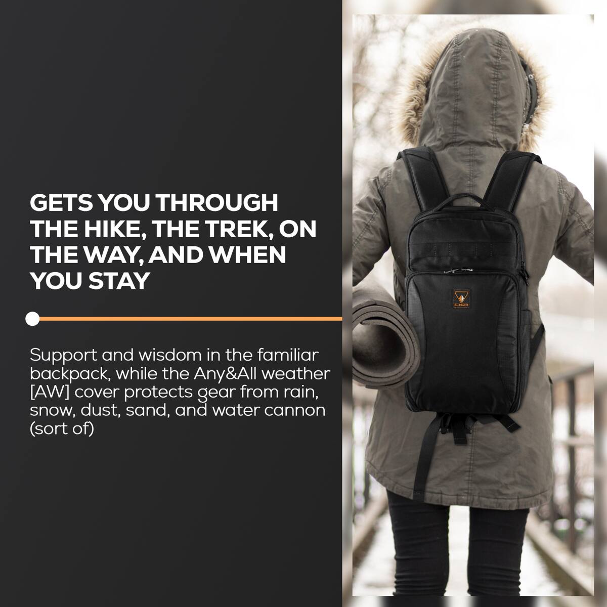 GETS YOU THROUGH THE HIKE, THE TREK, ON THE WAY, AND WHEN YOU STAY

Support and wisdom in the familiar backpack, while the Any&All weather [AW] cover protects gear from rain, snow, dust, sand, and water cannon (sort of)