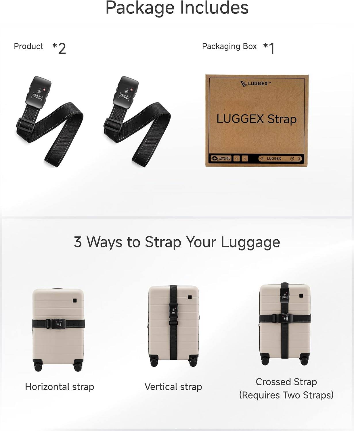 Package Includes

Product *2  
Packaging Box *1

LUGGEX  
LUGGEX Strap  
DIAVEL SENTRY

3 Ways to Strap Your Luggage  
Horizontal strap  
Vertical strap  
Crossed Strap (Requires Two Straps)