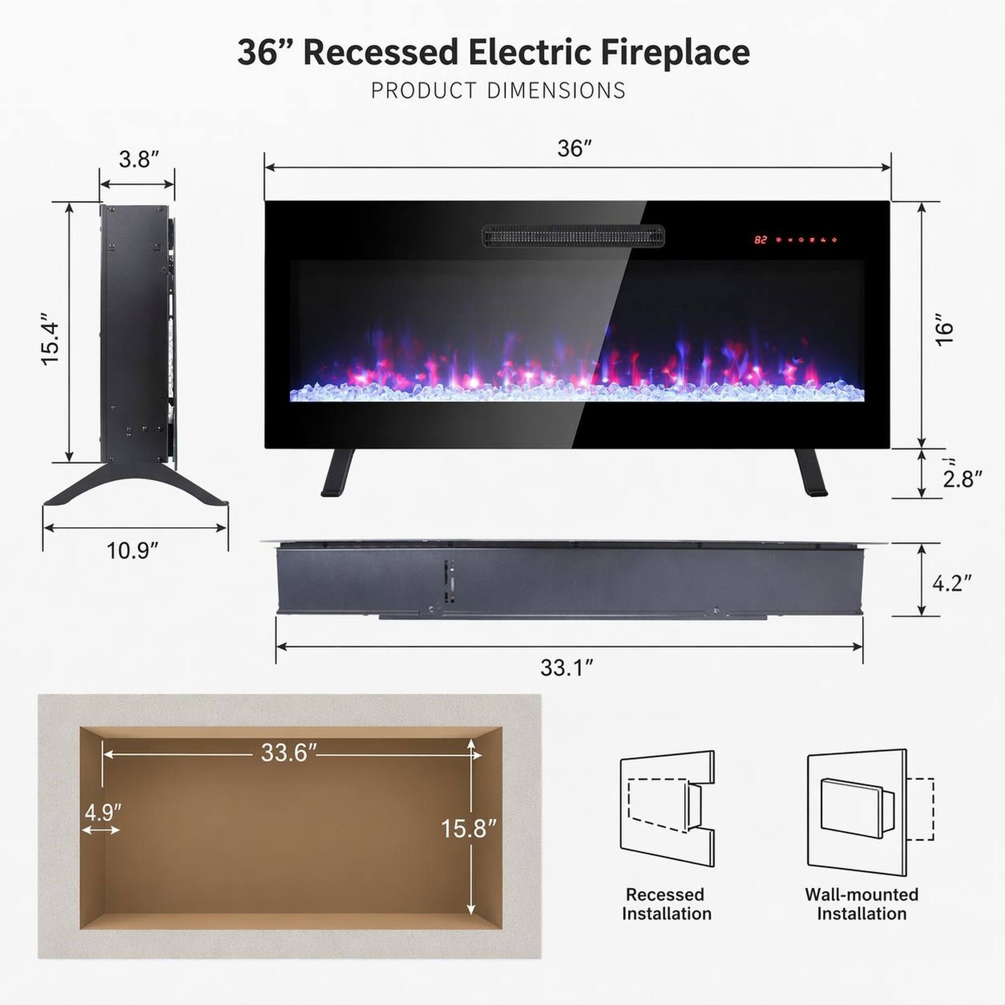 36" Recessed Electric Fireplace  
PRODUCT DIMENSIONS  
3.8"  
36"  
15.4"  
16"  
2.8"  
10.9"  
4.2"  
33.1"  
33.6"  
4.9"  
15.8"  
Recessed Installation  
Wall-mounted Installation