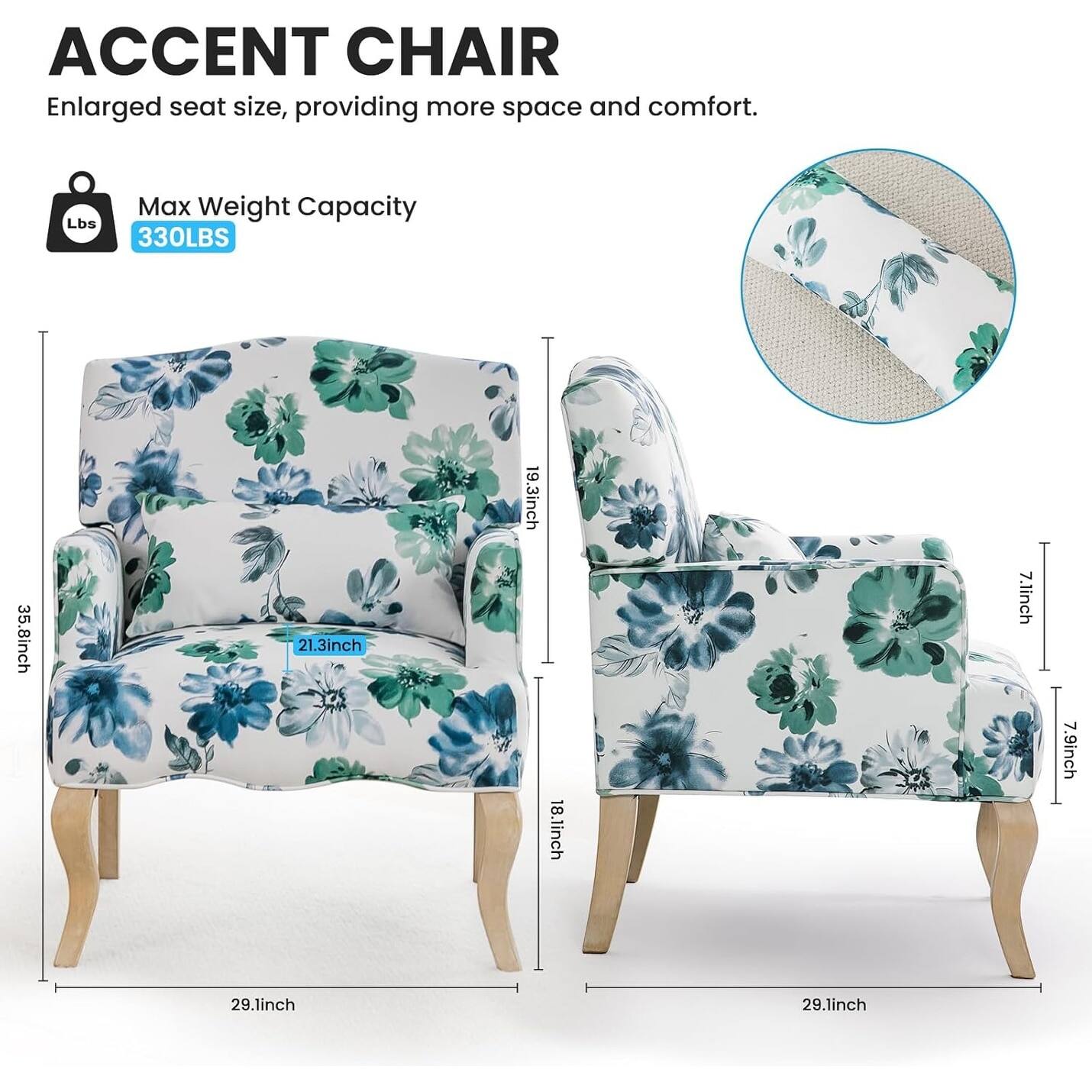 ACCENT CHAIR  
Enlarged seat size, providing more space and comfort.  

Max Weight Capacity  
330LBS  

Dimensions:  
- 35.8 inch (width)  
- 21.3 inch (depth)  
- 19.3 inch (height)  
- 18.1 inch (seat height)  
- 7.1 inch (armrest height)  
- 7.9 inch (back height)  
- 29.1 inch (seat width)  
- 29.1 inch (seat depth)
