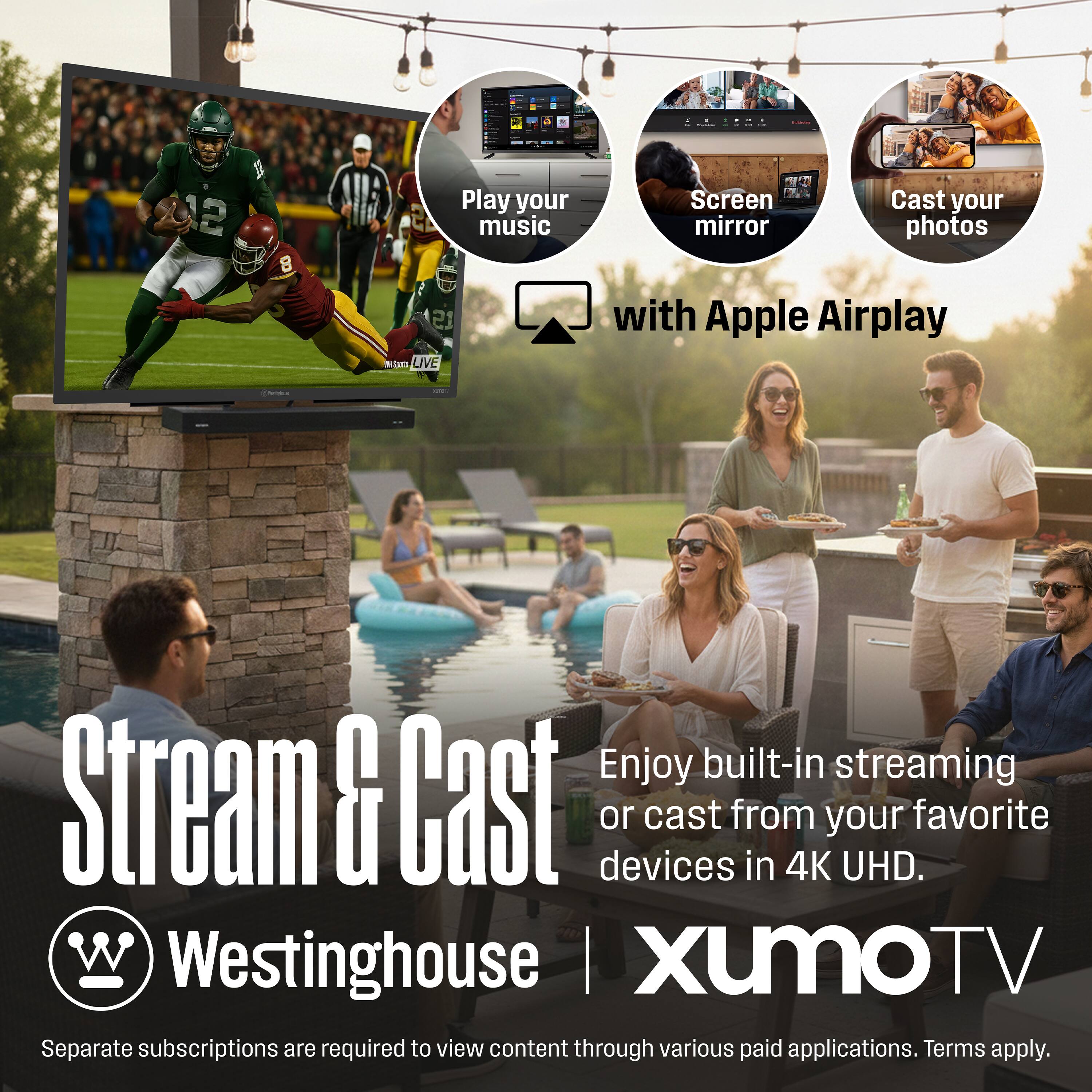 12 10 8  
Play your music  
Screen mirror  
Cast your photos  
with Apple Airplay  

Stream & Cast  
Enjoy built-in streaming or cast from your favorite devices in 4K UHD.  

Westinghouse  
Xumo TV  

Separate subscriptions are required to view content through various paid applications. Terms apply.