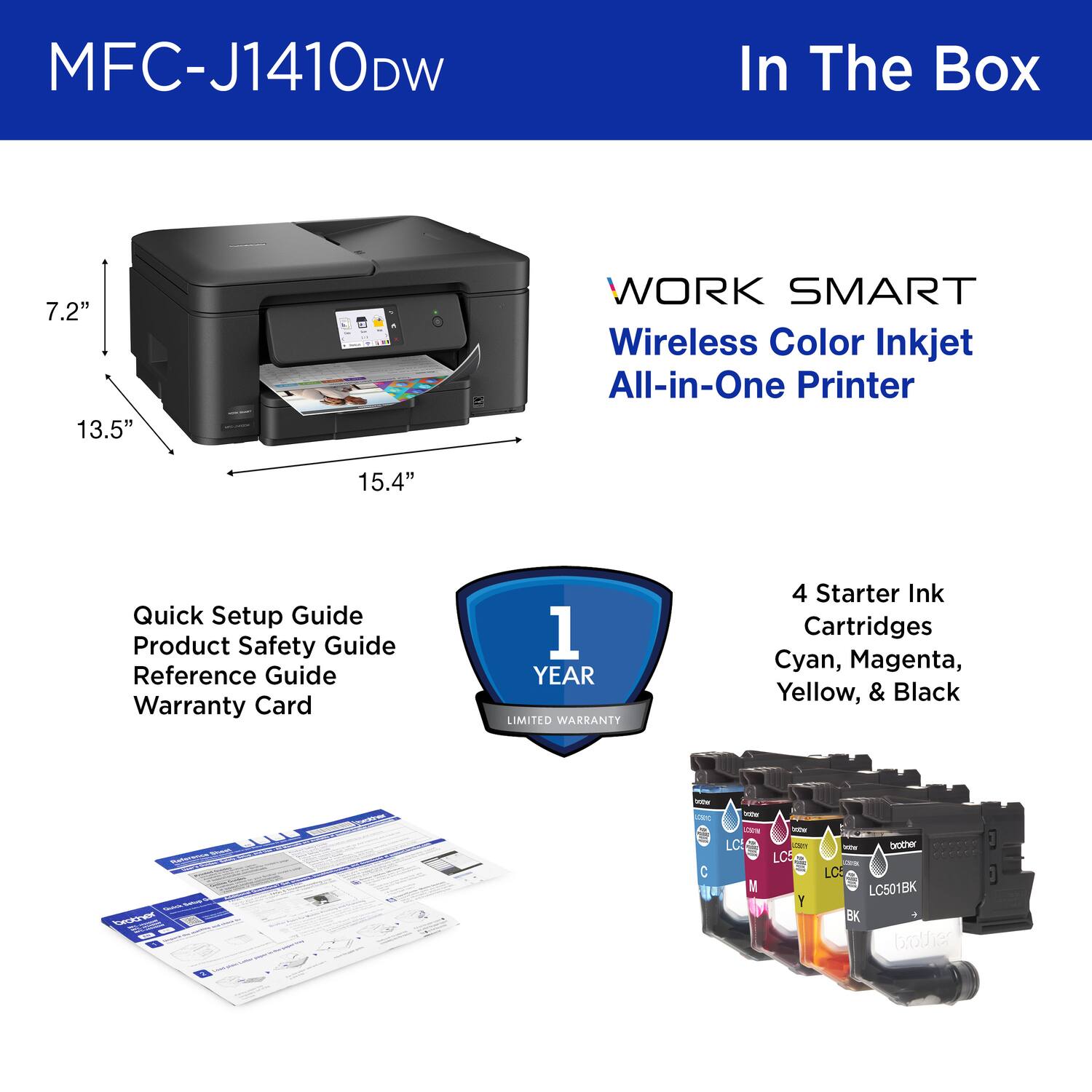 MFC-J1410DW In The Box
WORK SMART Wireless Color Inkjet All-in-One Printer
7.2" 13.5" 15.4"
Quick Setup Guide Product Safety Guide Reference Guide Warranty Card
1 YEAR LIMITED WARRANTY
4 Starter Ink Cartridges Cyan, Magenta, Yellow, & Black
LC501BK
brother