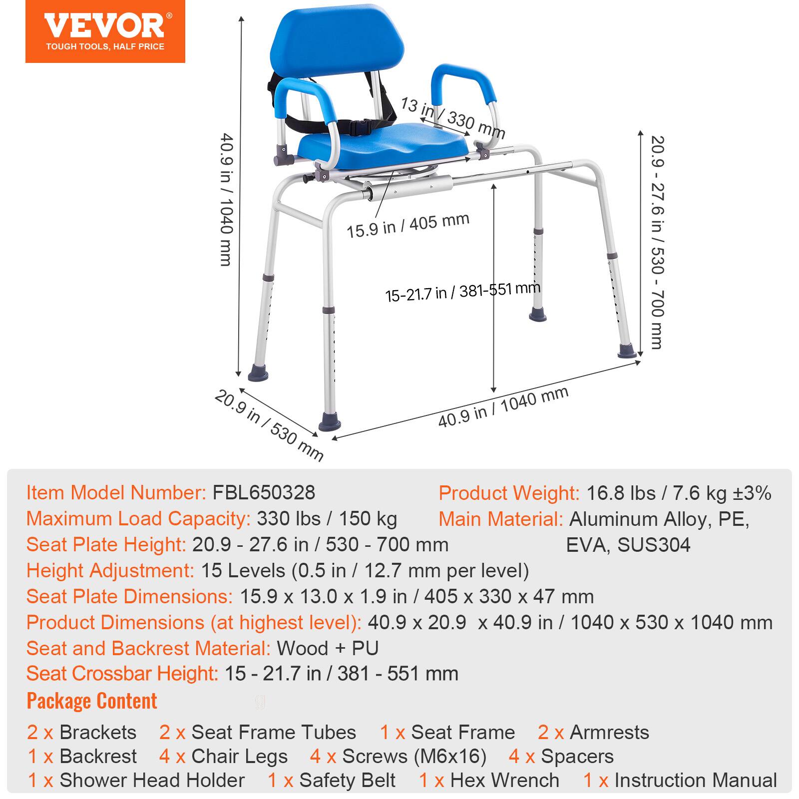 VEVOR TOUGH TOOLS. HALF PRICE
13 in/ 330 mm
40.9 in 1040
15.9 in I 405 mm
20.9 -27.6 in / 530 - 700 mm
in I 381-551 mm
15-21.7
700 mm
20.9 1040 mm in in I I 40.9 530 mm
Item Model Number: FBL650328
Product Weight: 16.8 lbs / 7.6 kg 3%
Maximum Load Capacity: 330 lbs / 150 kg
Main Material: Aluminum Alloy, PE, EVA, SUS304
Seat Plate Height: 20.9 - 27.6 in / 530 - 700 mm
Height Adjustment: 15 Levels (0.5 in / 12.7 mm per level)
Seat Plate Dimensions: 15.9 x 13.0 X 1.9 in / 405 x 330 x 47 mm
Product Dimensions (at highest level): 40.9 x 20.9 x 40.9 in / 1040 x 530 x 1040 mm
Seat and Backrest Material: Wood + PU
Seat Crossbar Height: 15 21.7 in / 381 551 mm
Package Content
2 X Brackets
2 X Seat Frame Tubes
1 X Seat Frame
2 X Armrests
1 X Backrest
4 X Chair Legs
4 X Screws (M6x16)
4 X Spacers
1 X Shower Head Holder
1 X Safety Belt
1 X Hex Wrench
1 X Instruction Manual