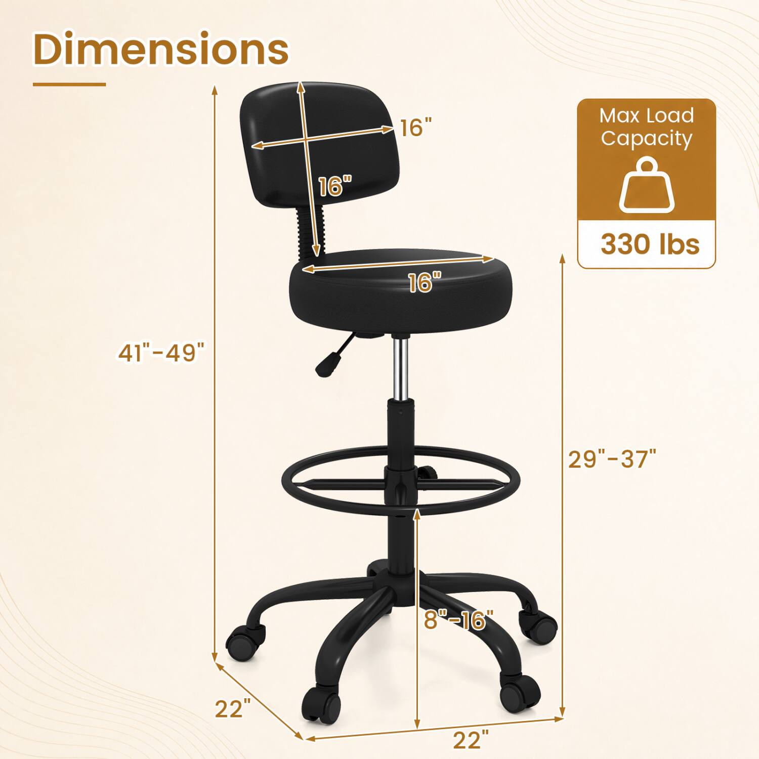 Dimensions
- Seat Height: 16"
- Seat Width: 16"
- Seat Depth: 16"
- Back Height: 41"-49"
- Back Width: 29"-37"
- Armrest Height: 8"-16"
- Base Width: 22"
- Base Depth: 22"

Max Load Capacity: 330 lbs