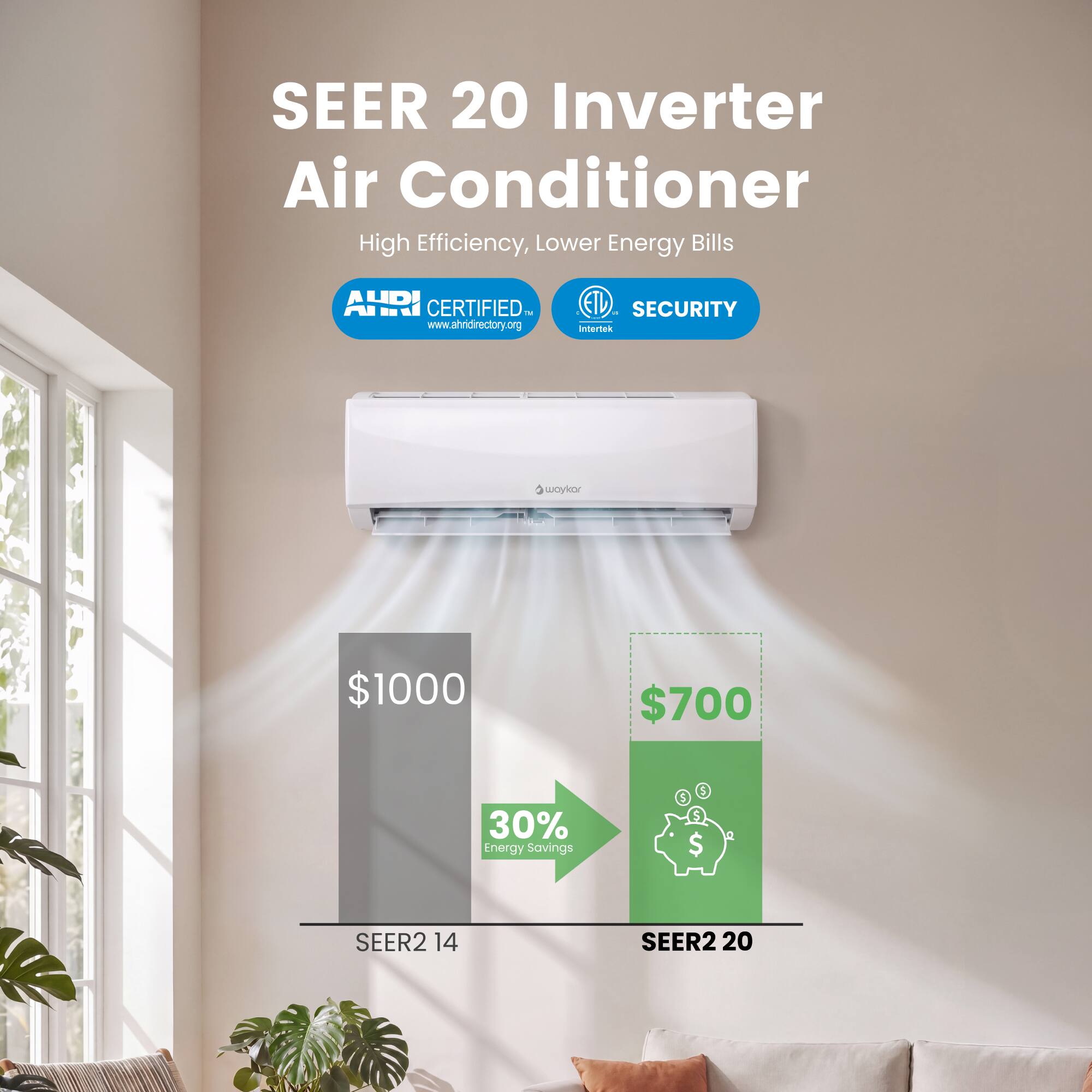 SEER 20 Inverter Air Conditioner  
High Efficiency, Lower Energy Bills  

AHRI CERTIFIED  
www.ahridirectory.org  

ETL IN SECURITY Intertek  

$1000  
$700  

30% Energy Savings  

SEER2 14  
SEER2 20