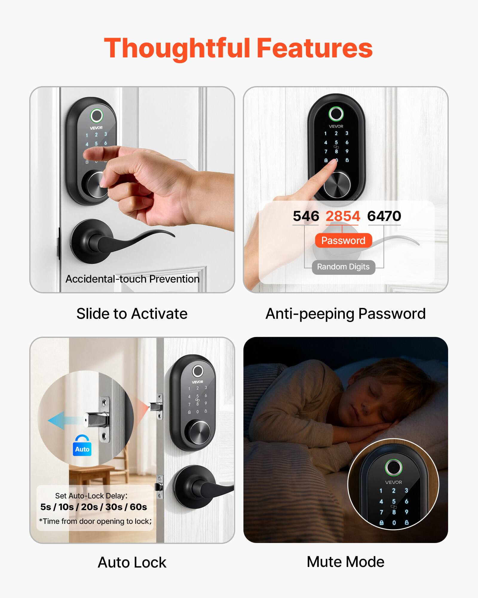 Thoughtful Features

Accidental-touch Prevention

Slide to Activate

Anti-peeping Password

Auto Lock

Mute Mode

VEVOR

1 2 3

4 5 6

7 8 9

0

546 2854 6470

Password

Random Digits

Auto Set

Auto-Lock Delay: 5s /10s/20s/30s/60s

*Time from door opening to lock;