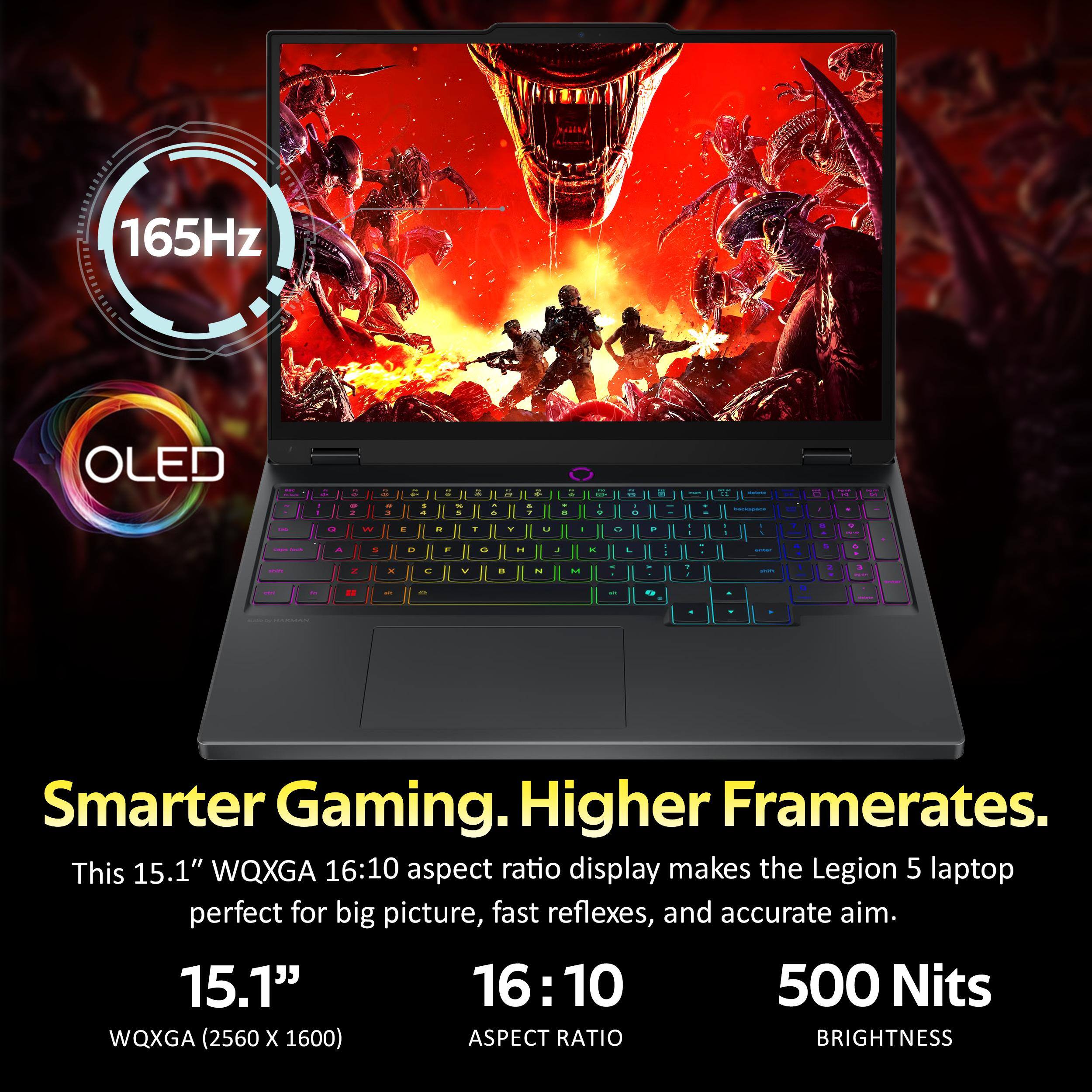 165Hz OLED

Smarter Gaming. Higher Framerates.

This 15.1" WQXGA 16:10 aspect ratio display makes the Legion 5 laptop perfect for big picture, fast reflexes, and accurate aim.

15.1"
WQXGA (2560 x 1600)

16:10
ASPECT RATIO

500 Nits
BRIGHTNESS