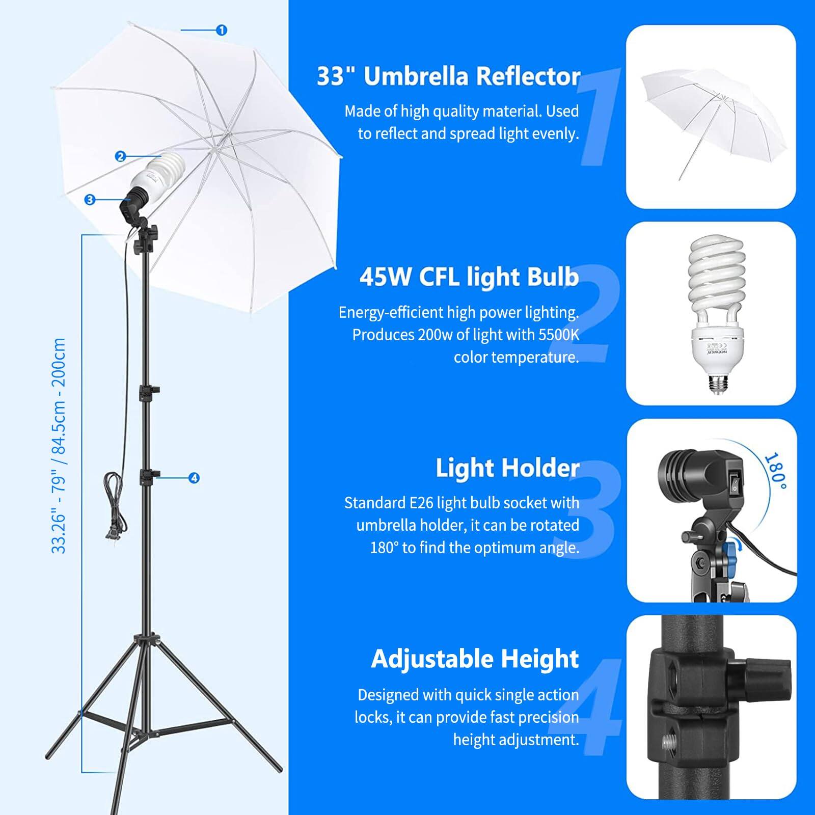 200cm / 33.26" - 79" / 84.5cm - 200cm

1. 33" Umbrella Reflector
   - Made of high quality material. Used to reflect and spread light evenly.

2. 45W CFL light Bulb
   - Energy-efficient high power lighting. Produces 200w of light with 5500K color temperature.

3. Light Holder
   - Standard E26 light bulb socket with umbrella holder, it can be rotated 180° to find the optimum angle.

4. Adjustable Height
   - Designed with quick single action locks, it can provide fast precision height adjustment.