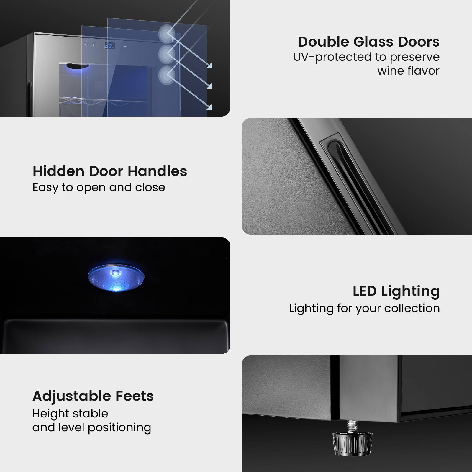 - Double Glass Doors
  - UV-protected to preserve wine flavor

- Hidden Door Handles
  - Easy to open and close

- LED Lighting
  - Lighting for your collection

- Adjustable Feet
  - Height stable and level positioning