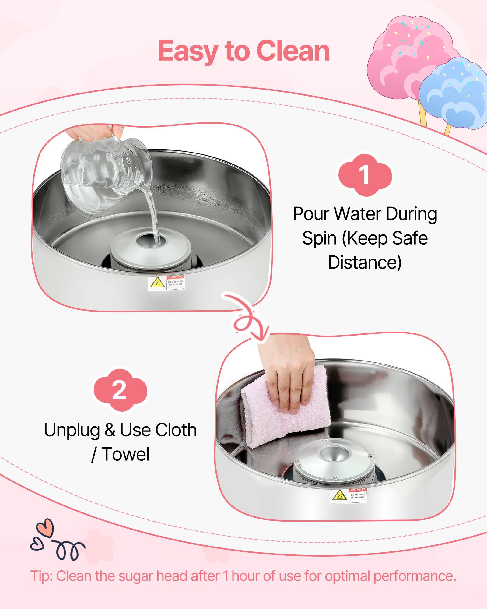 Easy to Clean

1. Pour Water During Spin (Keep Safe Distance)
2. Unplug & Use Cloth / Towel

Tip: Clean the sugar head after 1 hour of use for optimal performance.