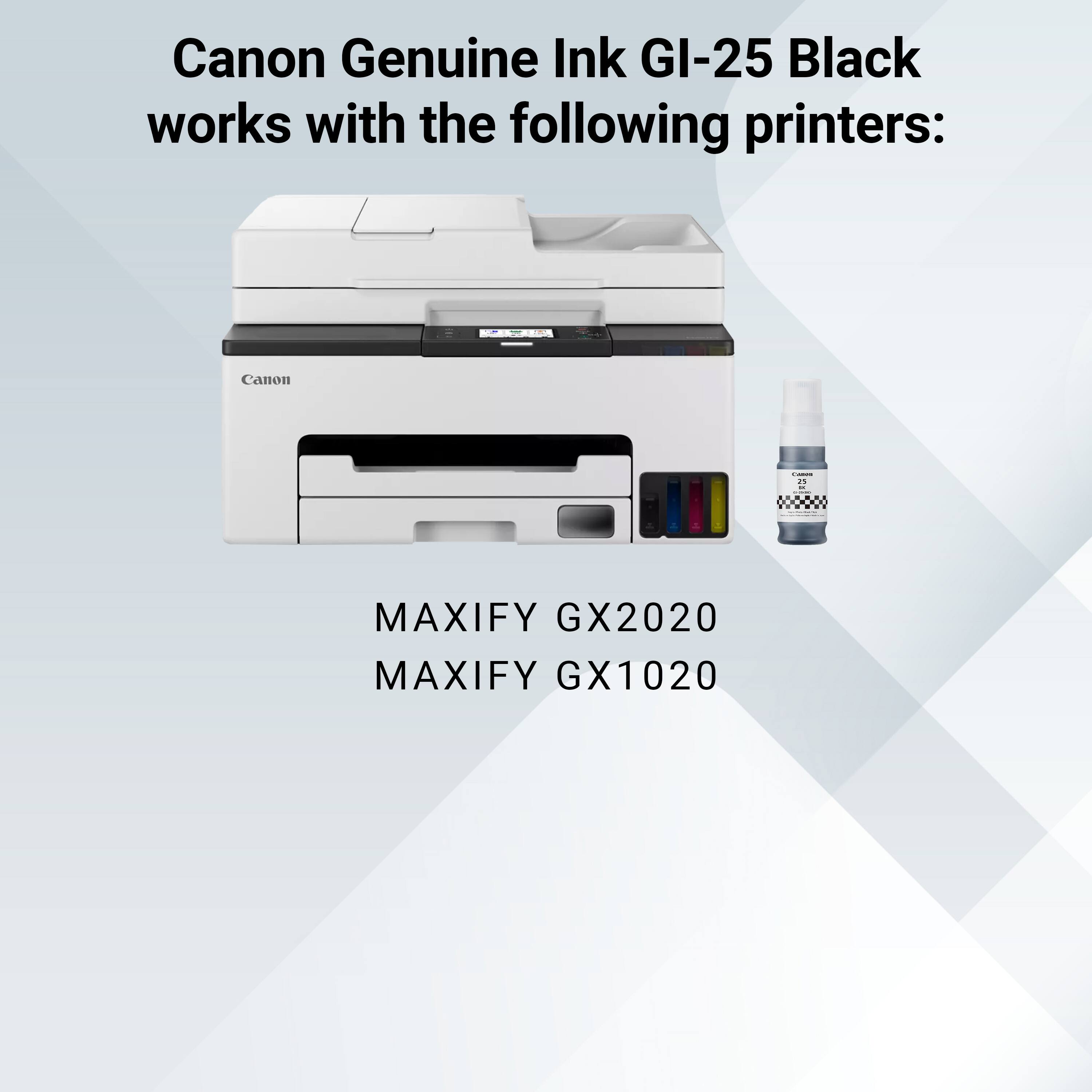 Canon Genuine Ink GI-25 Black works with the following printers:

MAXIFY GX2020  
MAXIFY GX1020
