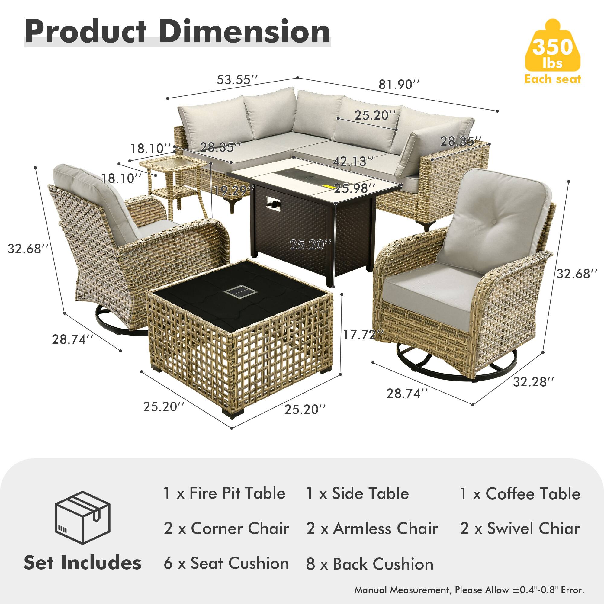 **Product Dimension**

- 53.55"
- 81.90"
- 350 lbs Each seat

**Each seat:**
- 25.20"
- 18.10"
- 18.10"
- 28.35"
- 19.29"
- 42.13"
- 25.98"
- 28.35"
- 32.68"
- 25.20"
- 32.68"
- 28.74"
- 17.72"
- 25.20"
- 25.20"
- 28.74"
- 32.28"

**Set Includes:**
- 1 x Fire Pit Table
- 1 x Side Table
- 1 x Coffee Table
- 2 x Corner Chair
- 2 x Armless Chair
- 2 x Swivel Chair
- 6 x Seat Cushion
- 8 x Back Cushion

**Manual Measurement, Please Allow ±0.4"-0.8" Error.**