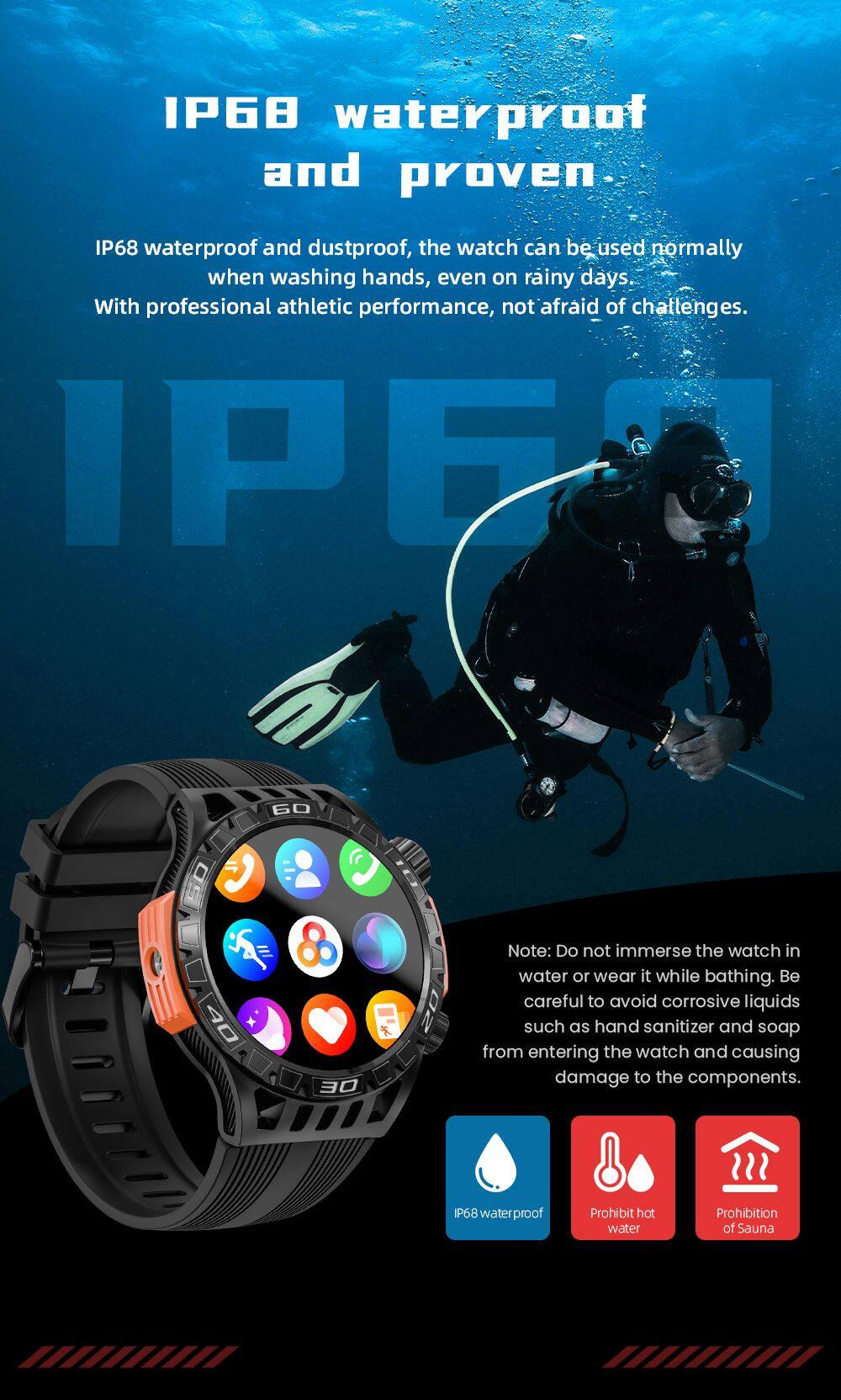 IP68 waterproof and proven

IP68 waterproof and dustproof, the watch can be used normally when washing hands, even on rainy days. With professional athletic performance, not afraid of challenges.

Note: Do not immerse the watch in water or wear it while bathing. Be careful to avoid corrosive liquids such as hand sanitizer and soap from entering the watch and causing damage to the components.

IP68 waterproof
Prohibit hot water
Prohibition of Sauna