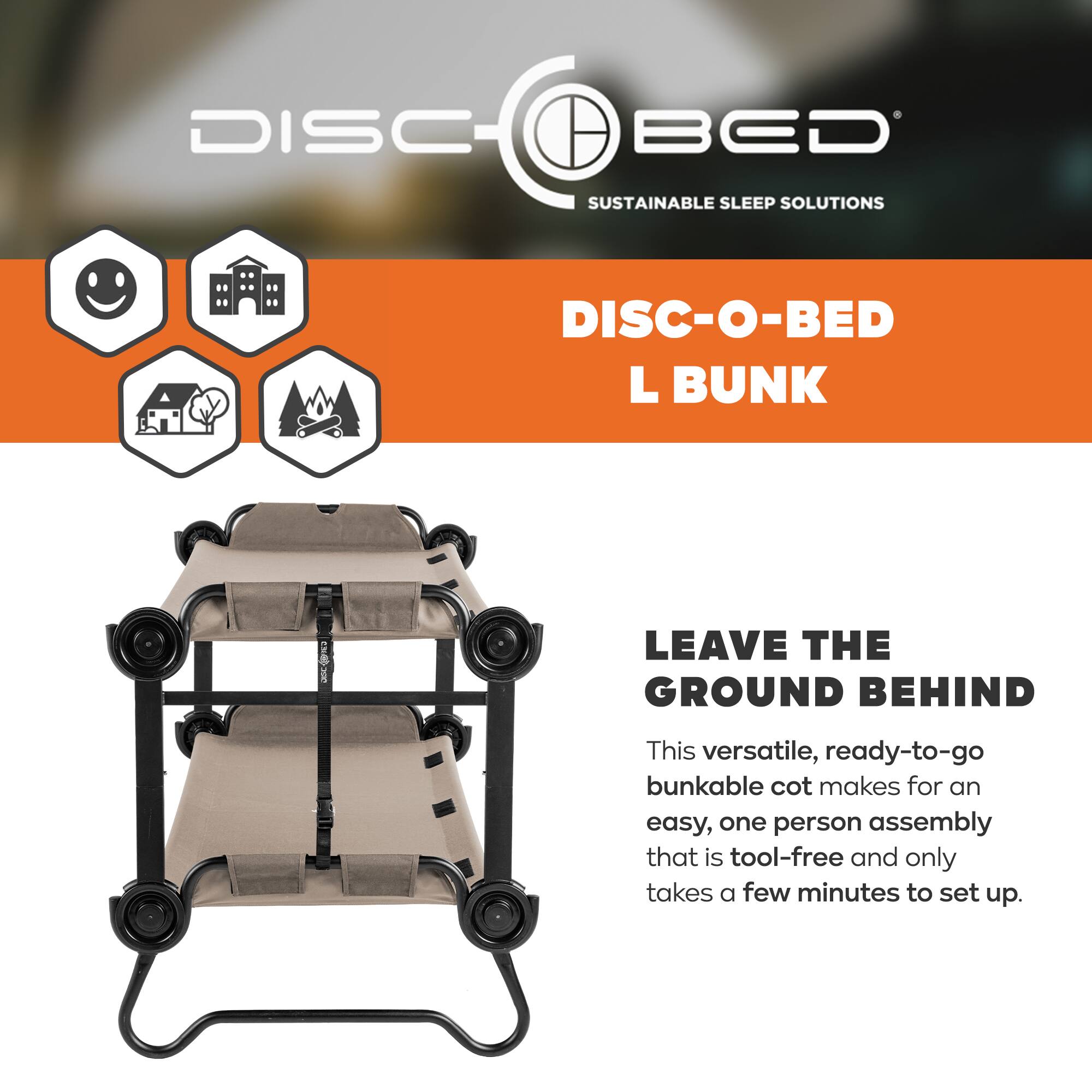 DISC BED  
SUSTAINABLE SLEEP SOLUTIONS  
DISC-O-BED L BUNK  
LEAVE THE GROUND BEHIND  

This versatile, ready-to-go bunkable cot makes for an easy, one person assembly that is tool-free and only takes a few minutes to set up.