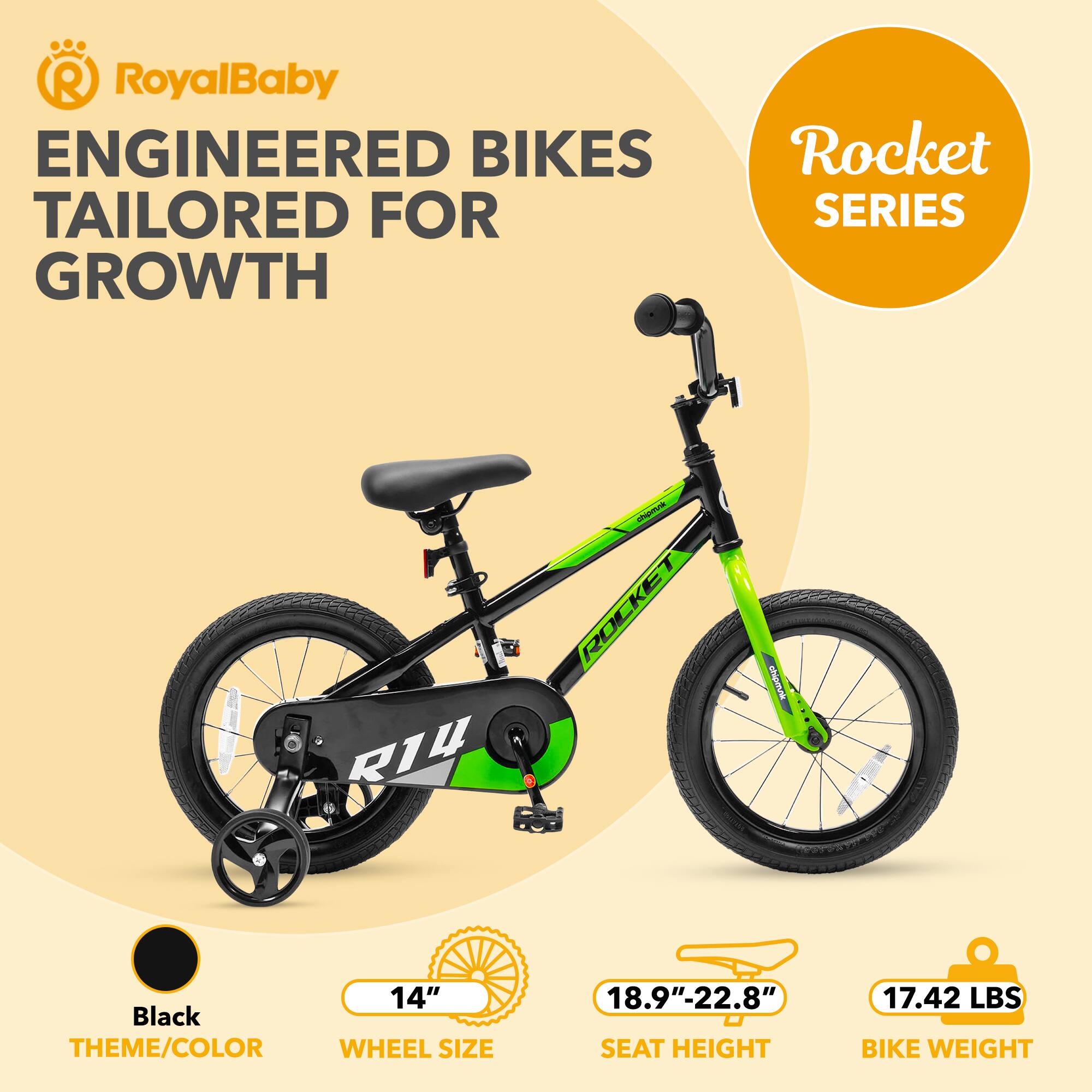 RoyalBaby ENGINEERED BIKES TAILORED FOR GROWTH  
Rocket SERIES  
R14  
14" Black THEME/COLOR  
WHEEL SIZE: 18.9"-22.8"  
SEAT HEIGHT: 17.42 LBS  
BIKE WEIGHT