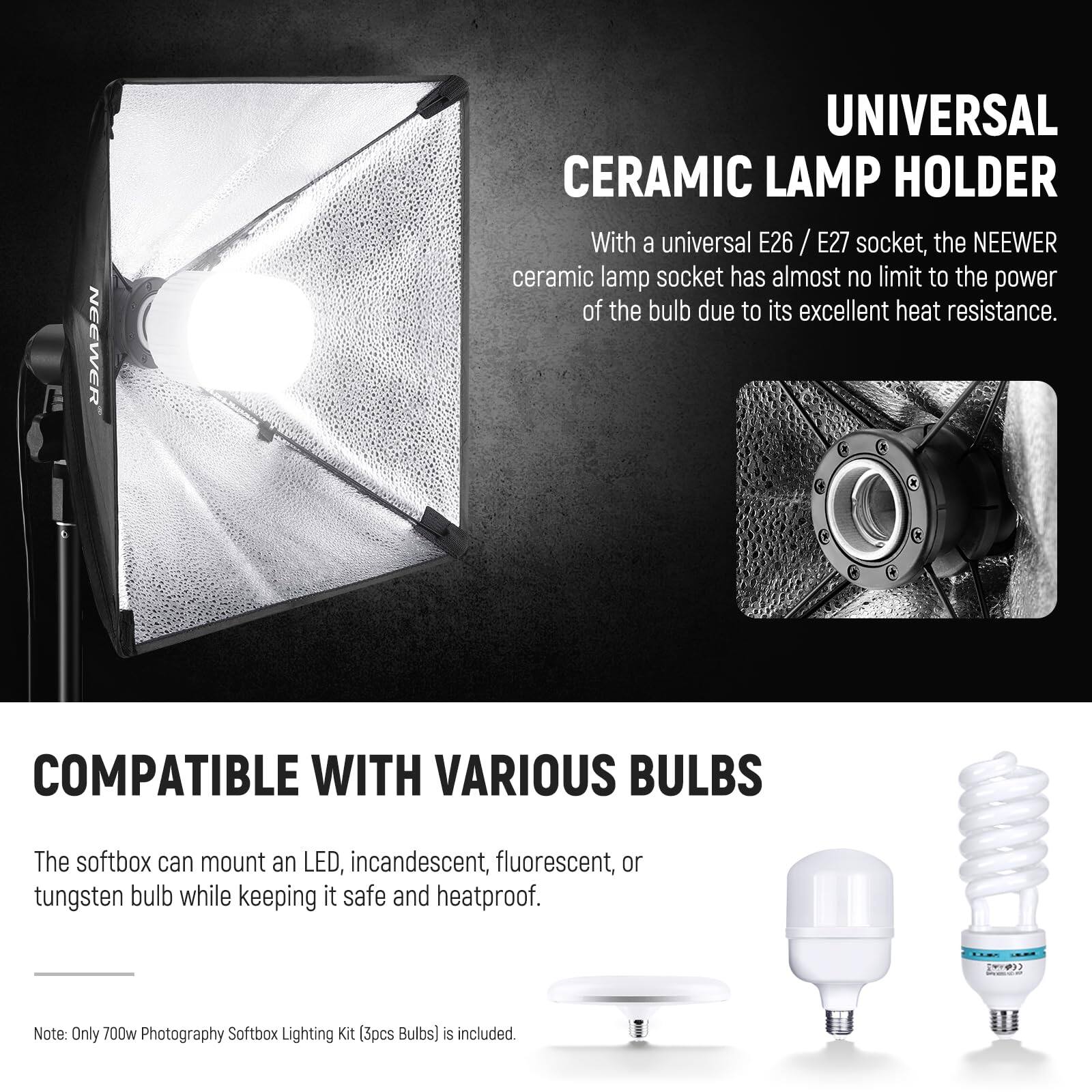 NEEWER UNIVERSAL CERAMIC LAMP HOLDER

With a universal E26 / E27 socket, the NEEWER ceramic lamp socket has almost no limit to the power of the bulb due to its excellent heat resistance.

COMPATIBLE WITH VARIOUS BULBS

The softbox can mount an LED, incandescent, fluorescent, or tungsten bulb while keeping it safe and heatproof.

Note: Only 700w Photography Softbox Lighting Kit (3pcs Bulbs) is included.
