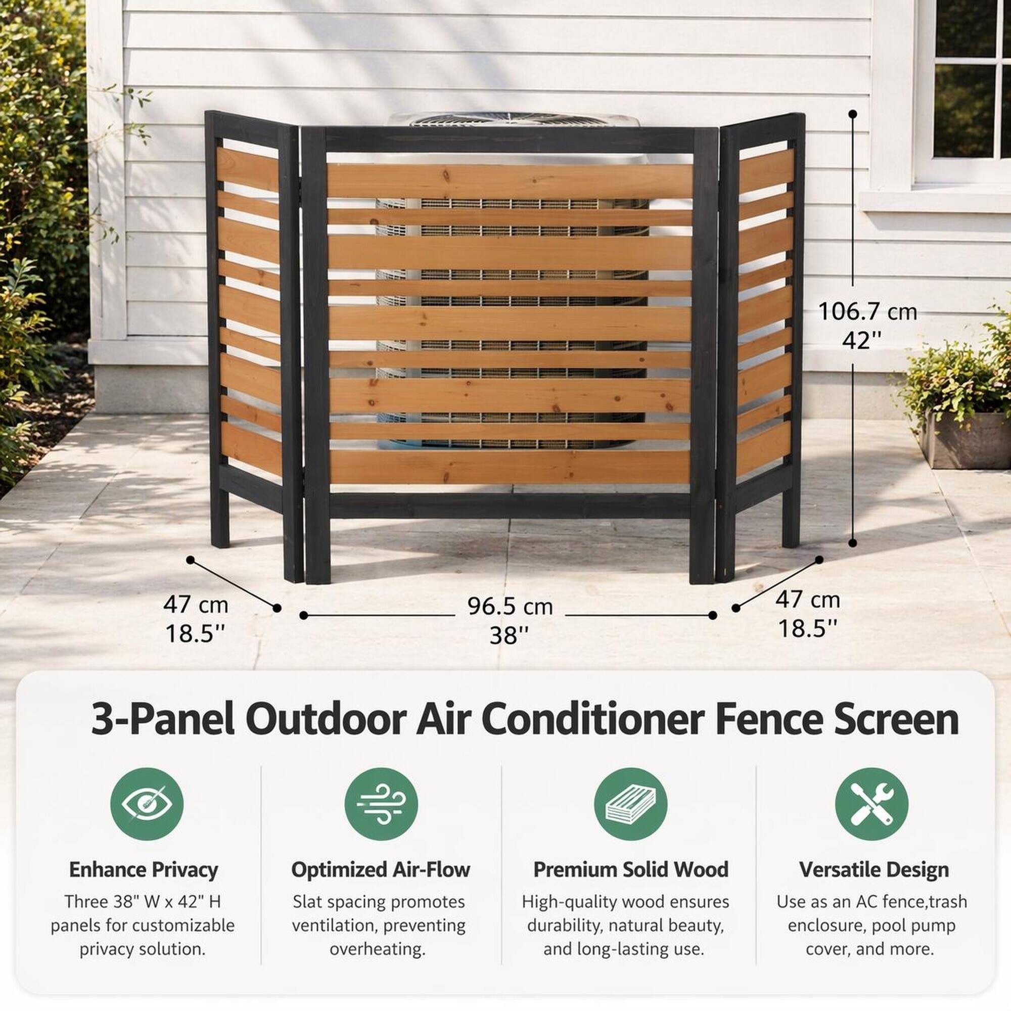 106.7 cm 42"  
47 cm 18.5"  
96.5 cm 38"  
47 cm 18.5"  

3-Panel Outdoor Air Conditioner Fence Screen  
Enhance Privacy  
Optimized Air-Flow  
Premium Solid Wood  
Versatile Design  

Three 38" W x 42" H panels for customizable privacy solution.  
Slat spacing promotes ventilation, preventing overheating.  
High-quality wood ensures durability, natural beauty, and long-lasting use.  
Use as an AC fence, trash enclosure, pool pump cover, and more.