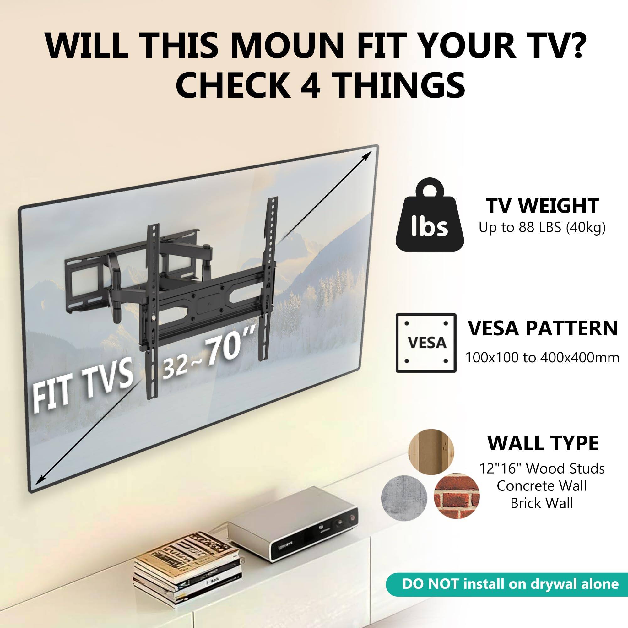 WILL THIS MOUNT FIT YOUR TV?  
CHECK 4 THINGS

TV WEIGHT  
Up to 88 LBS (40kg)

FIT TVS 32~70"

VESPA PATTERN  
100x100 to 400x400mm

WALL TYPE  
12"16" Wood Studs  
Concrete Wall  
Brick Wall

DO NOT install on drywall alone