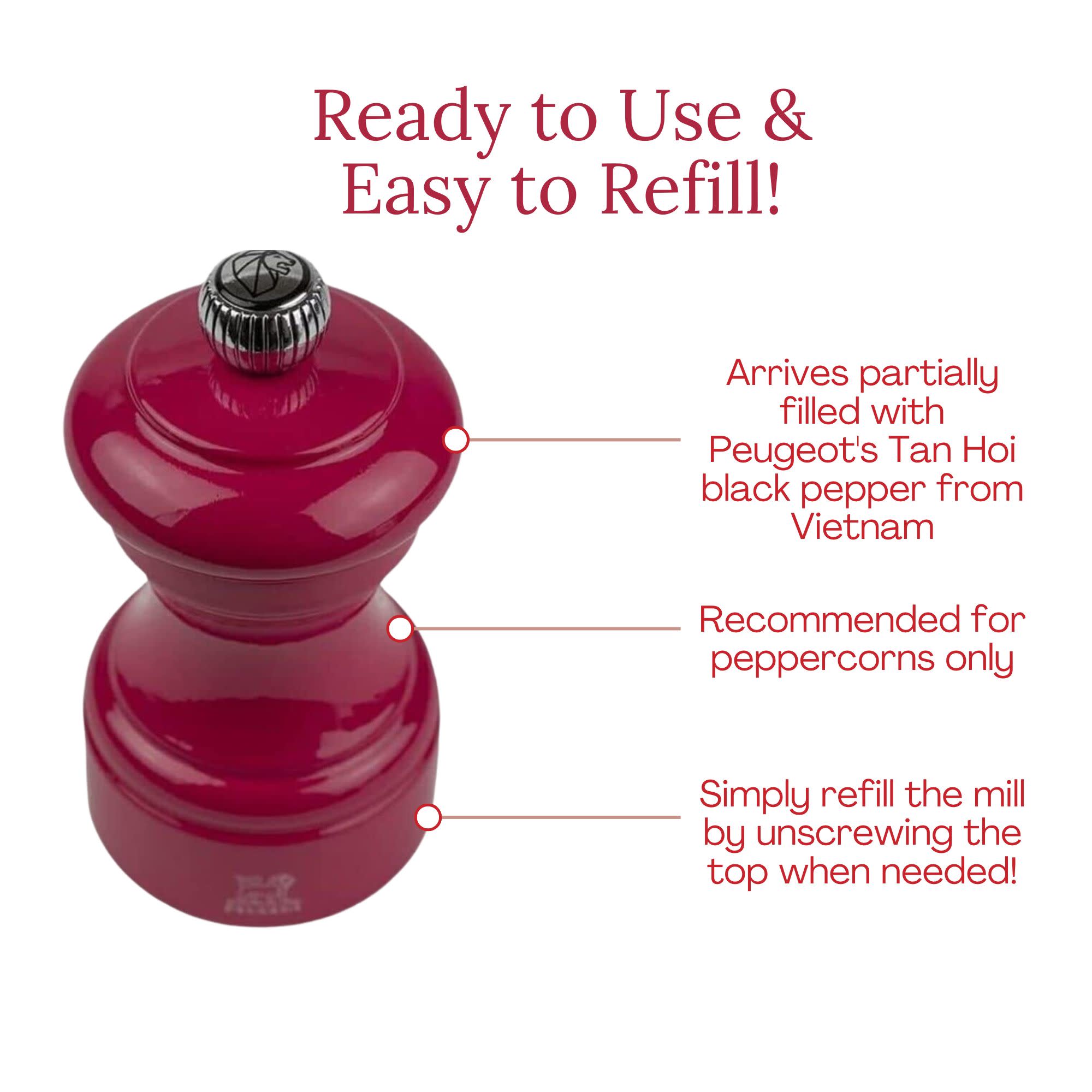 Ready to Use & Easy to Refill!  
Arrives partially filled with Peugeot's Tan Hoi black pepper from Vietnam  
Recommended for peppercorns only  
Simply refill the mill by unscrewing the top when needed!