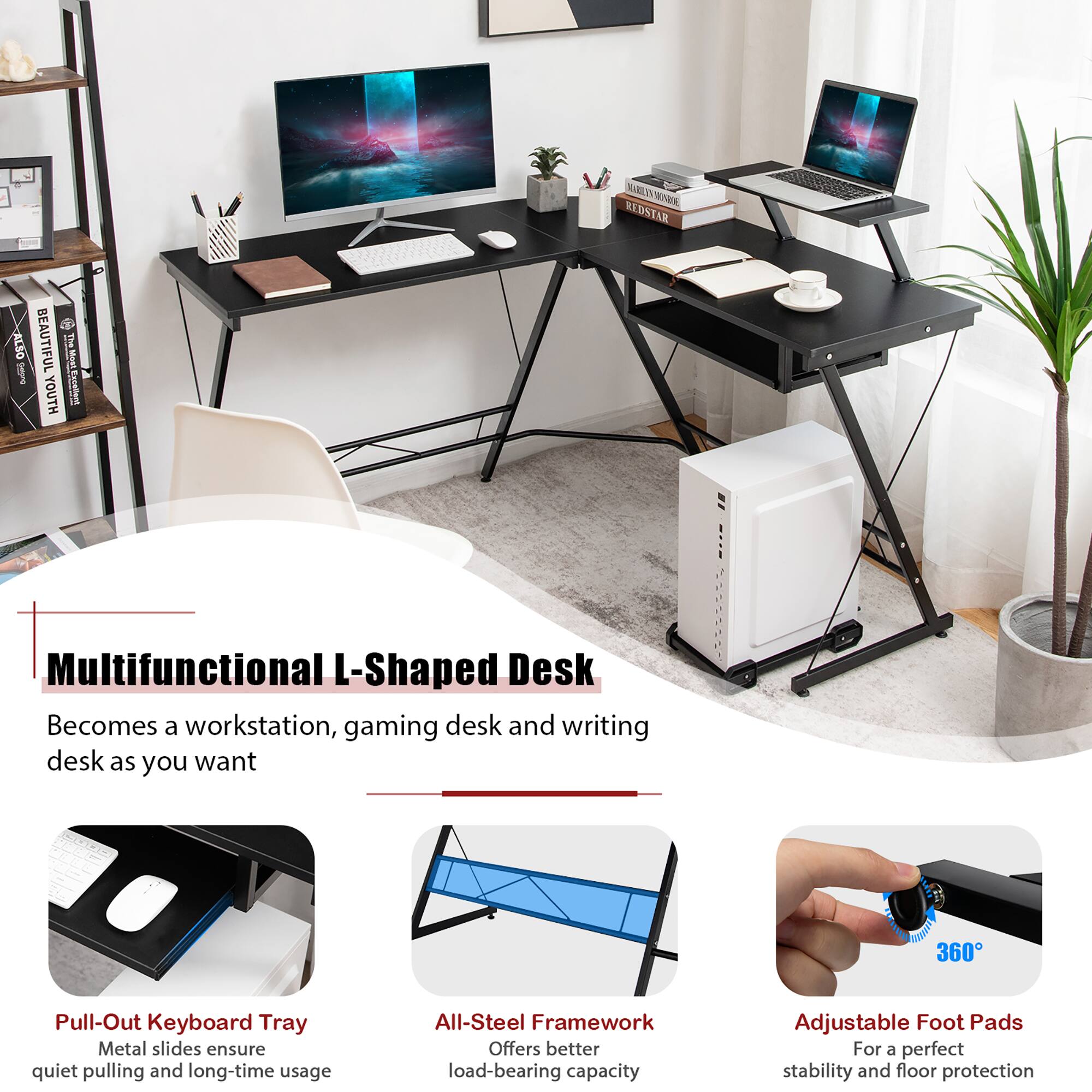 **Multifunctional L-Shaped Desk**

Becomes a workstation, gaming desk, and writing desk as you want

- **Pull-Out Keyboard Tray**
  - Metal slides ensure quiet pulling and long-time usage

- **All-Steel Framework**
  - Offers better load-bearing capacity

- **Adjustable Foot Pads**
  - For a perfect stability and floor protection