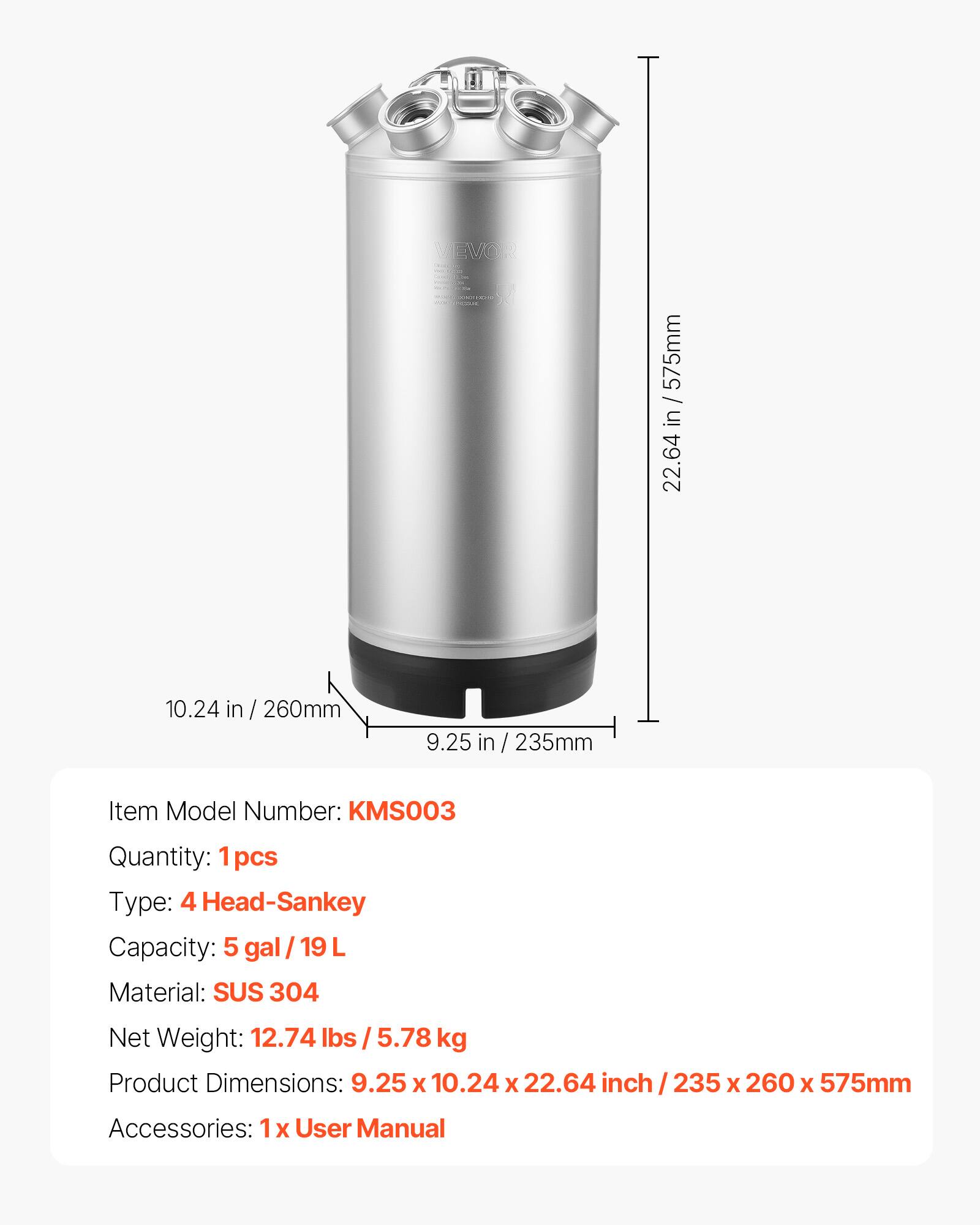 VEVOR WARSEIP DEMAGE

/ 575mm in 22.64
10.24 in 260mm
9.25 in 235mm

Item Model Number: KMS003
Quantity: 1 pcs
Type: 4 Head-Sankey
Capacity: 5 gal/19L
Material: SUS 304
Net Weight: 12.74 lbs 5.78 kg
Product Dimensions: 9.25 X 10.24 X 22.64 inch / 235 X 260 X 575mm
Accessories: 1 X User Manual