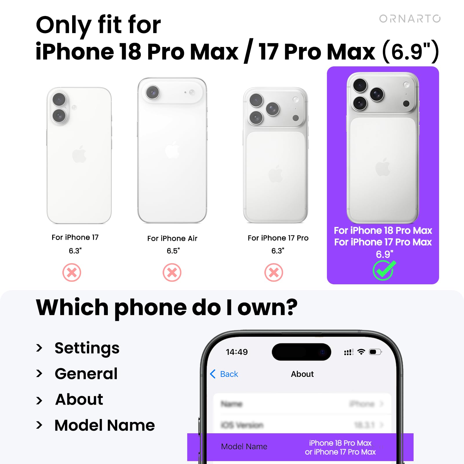 Only fit for iPhone 18 Pro Max / 17 Pro Max (6.9")

For iPhone 17 6.3" X
For iPhone Air 6.5" X
For iPhone 17 Pro 6.3" X
For iPhone 18 Pro Max For iPhone 17 Pro Max 6.9"

Which phone do I own?
Settings General
14:49 Back
About
About
iPhone
Model Name
IOS Model Name
iPhone 18 Pro Max or iPhone 17 Pro Max