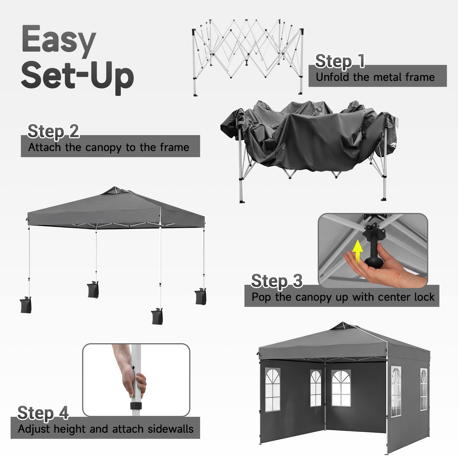 Easy Set-Up

Step 1: Unfold the metal frame

Step 2: Attach the canopy to the frame

Step 3: Pop the canopy up with center lock

Step 4: Adjust height and attach sidewalls