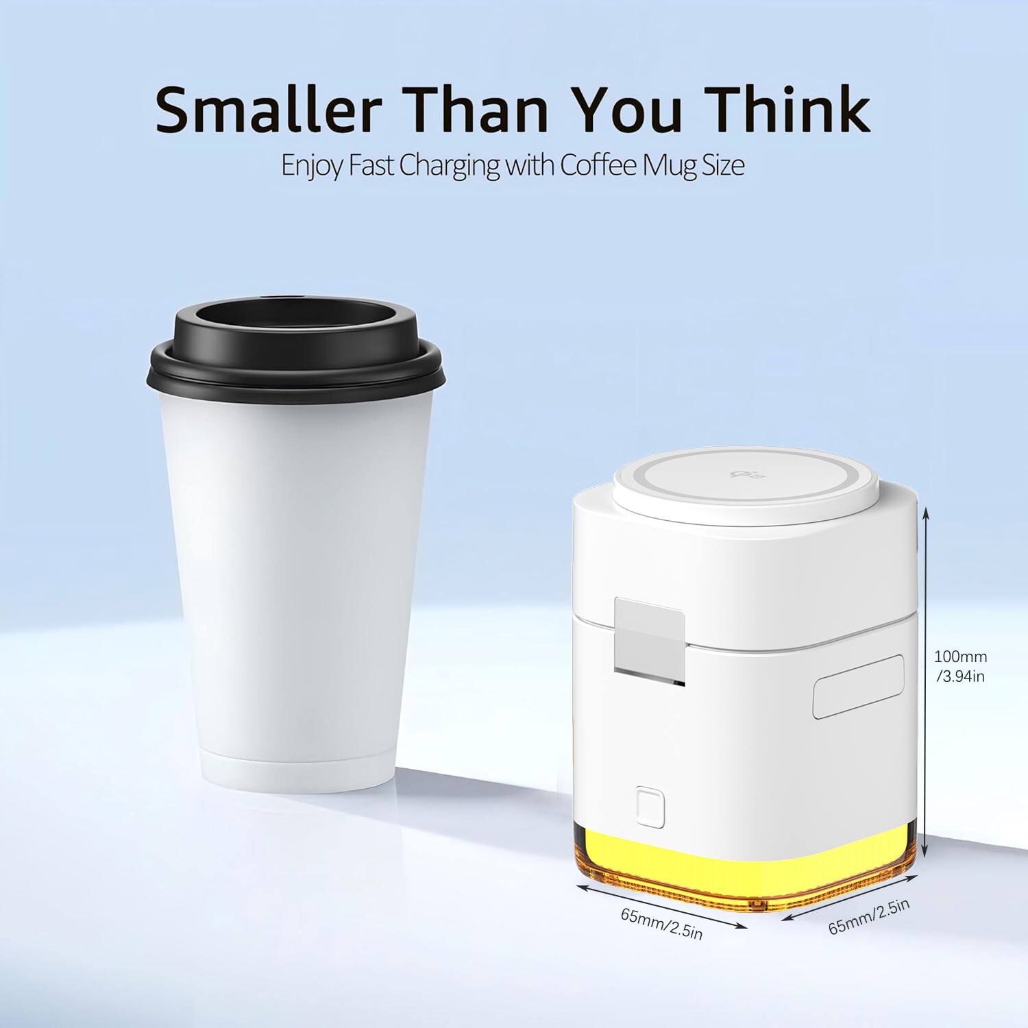 Smaller Than You Think  
Enjoy Fast Charging with Coffee Mug Size  
100mm / 3.94in  
65mm / 2.5in  
5in  
65mm / 2.5in