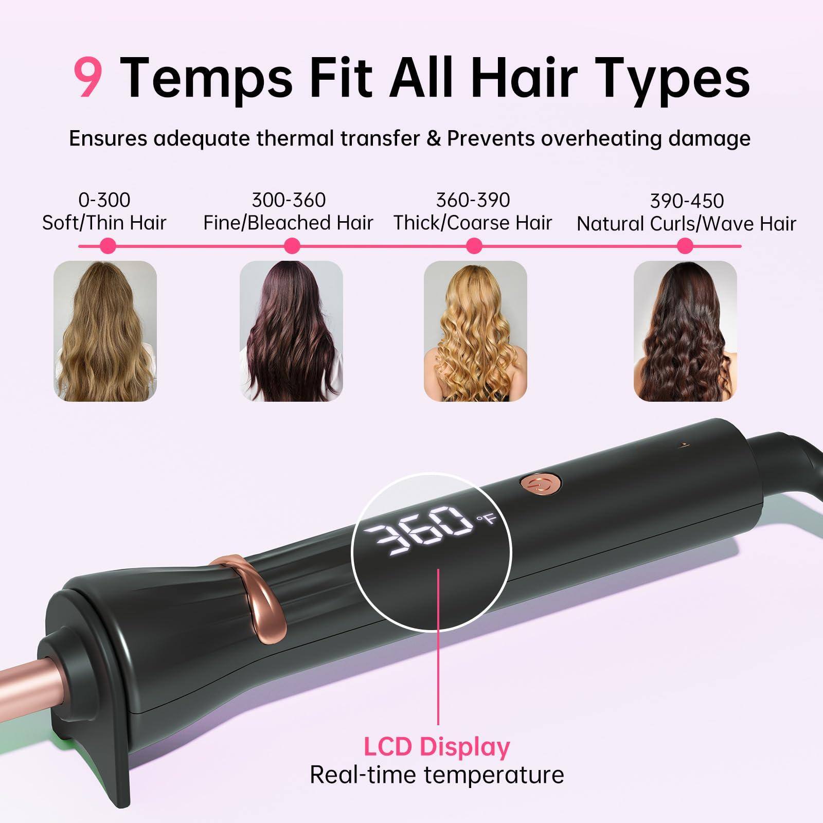 9 Temps Fit All Hair Types  
Ensures adequate thermal transfer & Prevents overheating damage  

0-300  
Soft/Thin Hair  

300-360  
Fine/Bleached Hair  

360-390  
Thick/Coarse Hair  

390-450  
Natural Curls/Wave Hair  

LCD Display  
Real-time temperature