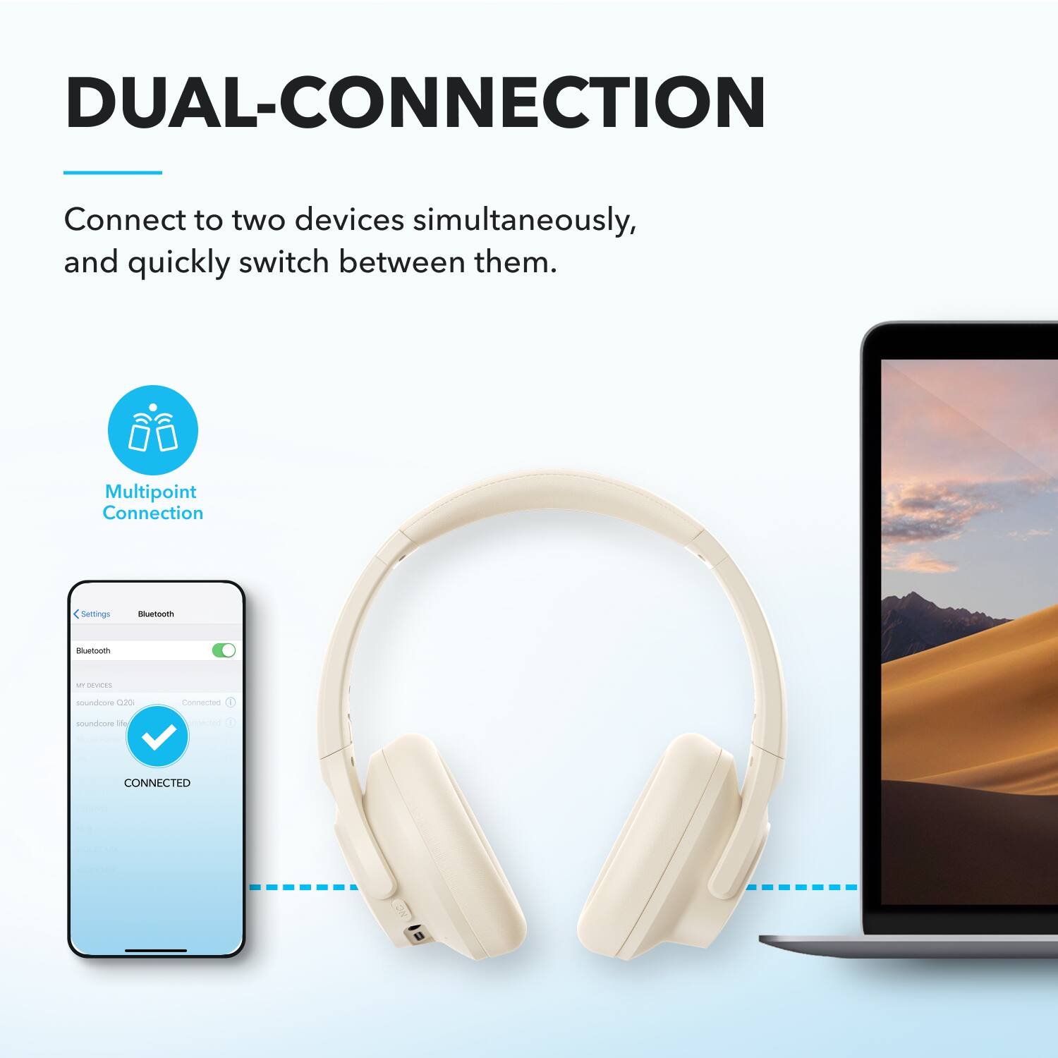 DUAL-CONNECTION

Connect to two devices simultaneously, and quickly switch between them.

Multipoint Connection

Bluetooth

MY DEVICES

soundcore Q20
Connected

soundcore life
Connected

CONNECTED