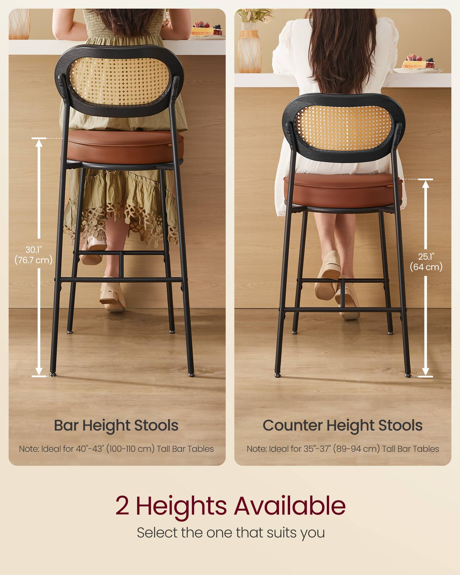30.1" (76.7 cm) Bar Height Stools  
Note: Ideal for 40-43" (100-110 cm) Tall Bar Tables  

25.1" (64 cm) Counter Height Stools  
Note: Ideal for 35-37" (89-94 cm) Tall Bar Tables  

2 Heights Available  
Select the one that suits you
