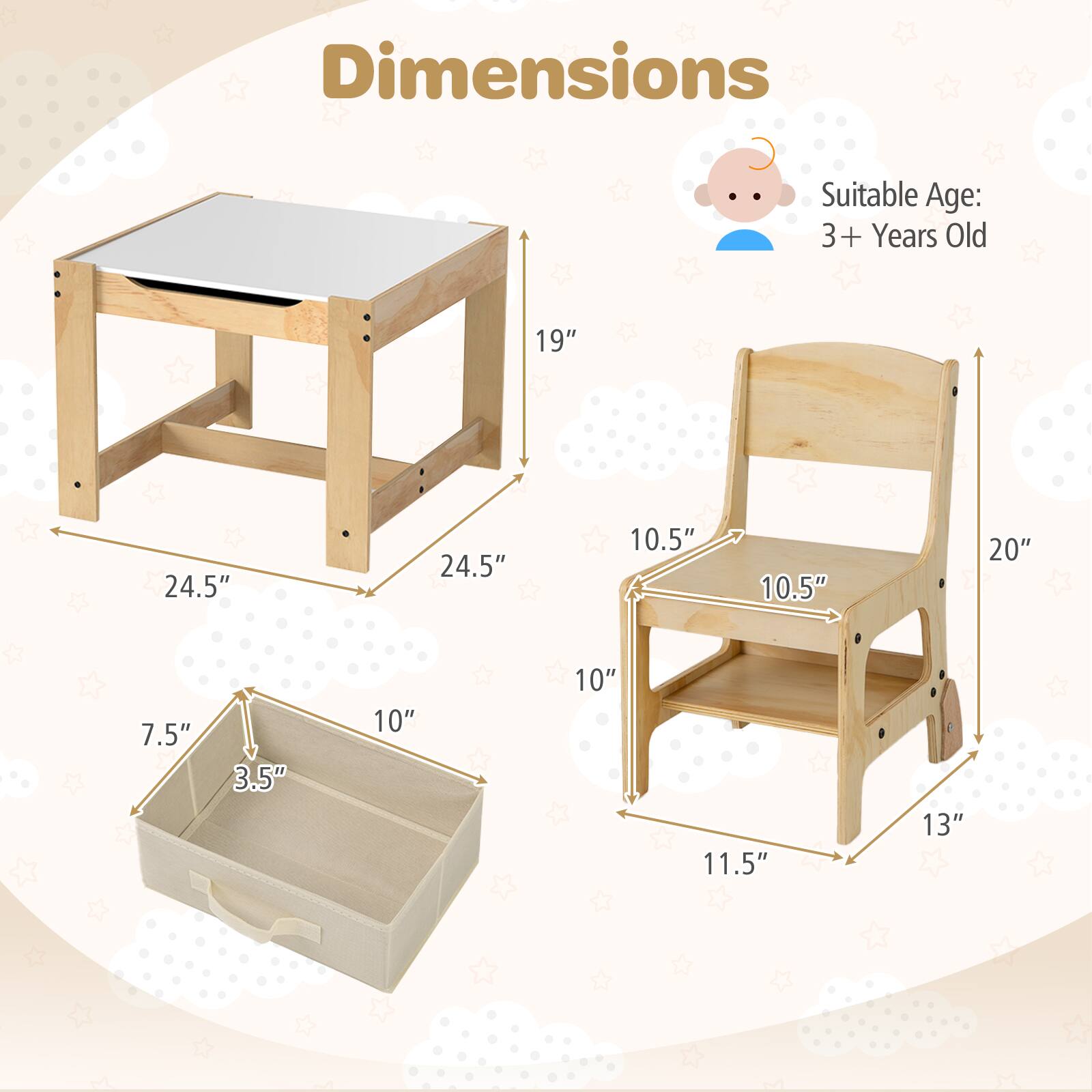 Dimensions  
Suitable Age: 3+ Years Old  

Table:  
- Length: 24.5"  
- Width: 24.5"  
- Height: 19"  

Chair:  
- Seat Height: 10.5"  
- Back Height: 20"  
- Width: 10.5"  
- Depth: 11.5"  

Storage Box:  
- Length: 10"  
- Width: 7.5"  
- Height: 3.5"