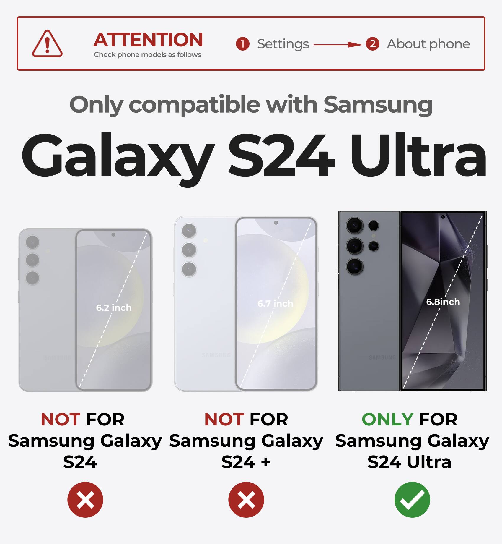 ATTENTION  
Check phone models as follows

1. Settings  
2. About phone

Only compatible with Samsung Galaxy S24 Ultra

- NOT FOR Samsung Galaxy S24 (6.2 inch)
- NOT FOR Samsung Galaxy S24+ (6.7 inch)
- ONLY FOR Samsung Galaxy S24 Ultra (6.8 inch)