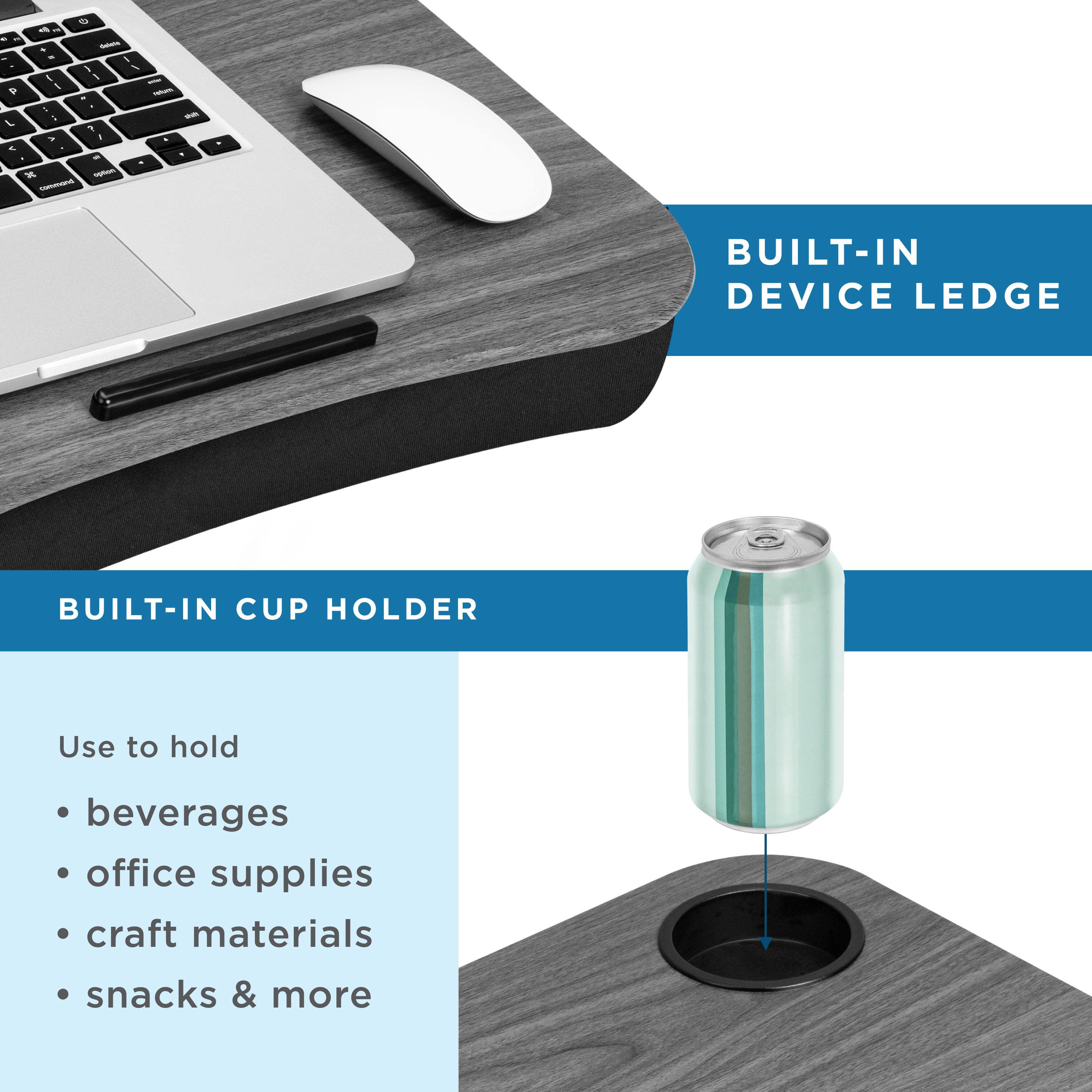 BUILT-IN DEVICE LEDGE

BUILT-IN CUP HOLDER

Use to hold
- beverages
- office supplies
- craft materials
- snacks & more