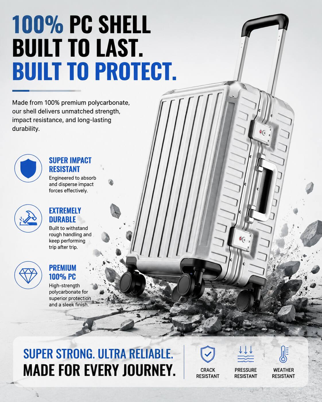 100% PC SHELL BUILT TO LAST. BUILT TO PROTECT. Made from 100% premium polycarbonate, our shell delivers unmatched strength, impact resistance, and long-lasting durability. SUPER IMPACT RESISTANT Engineered to absorb and disperse impact forces effectively. EXTREMELY DURABLE Built to withstand rough handling and keep performing trip after trip. PREMIUM 100% PC High-strength polycarbonate for superior protection and a sleek finish. SUPER STRONG. ULTRA RELIABLE. MADE FOR EVERY JOURNEY. CRACK RESISTANT PRESSURE RESISTANT WEATHER RESISTANT