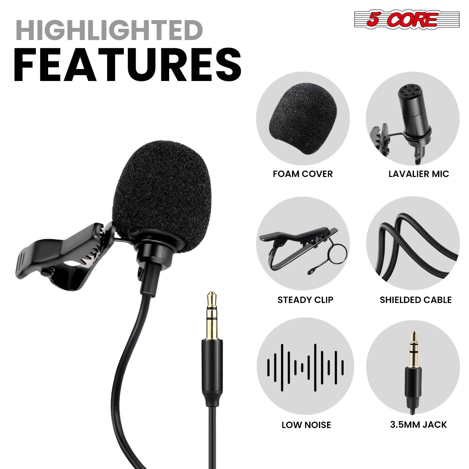 HIGHLIGHTED FEATURES

- 5 CORE
- FOAM COVER
- LAVALLIER MIC
- STEADY CLIP
- SHIELDED CABLE
- LOW NOISE
- 3.5MM JACK
