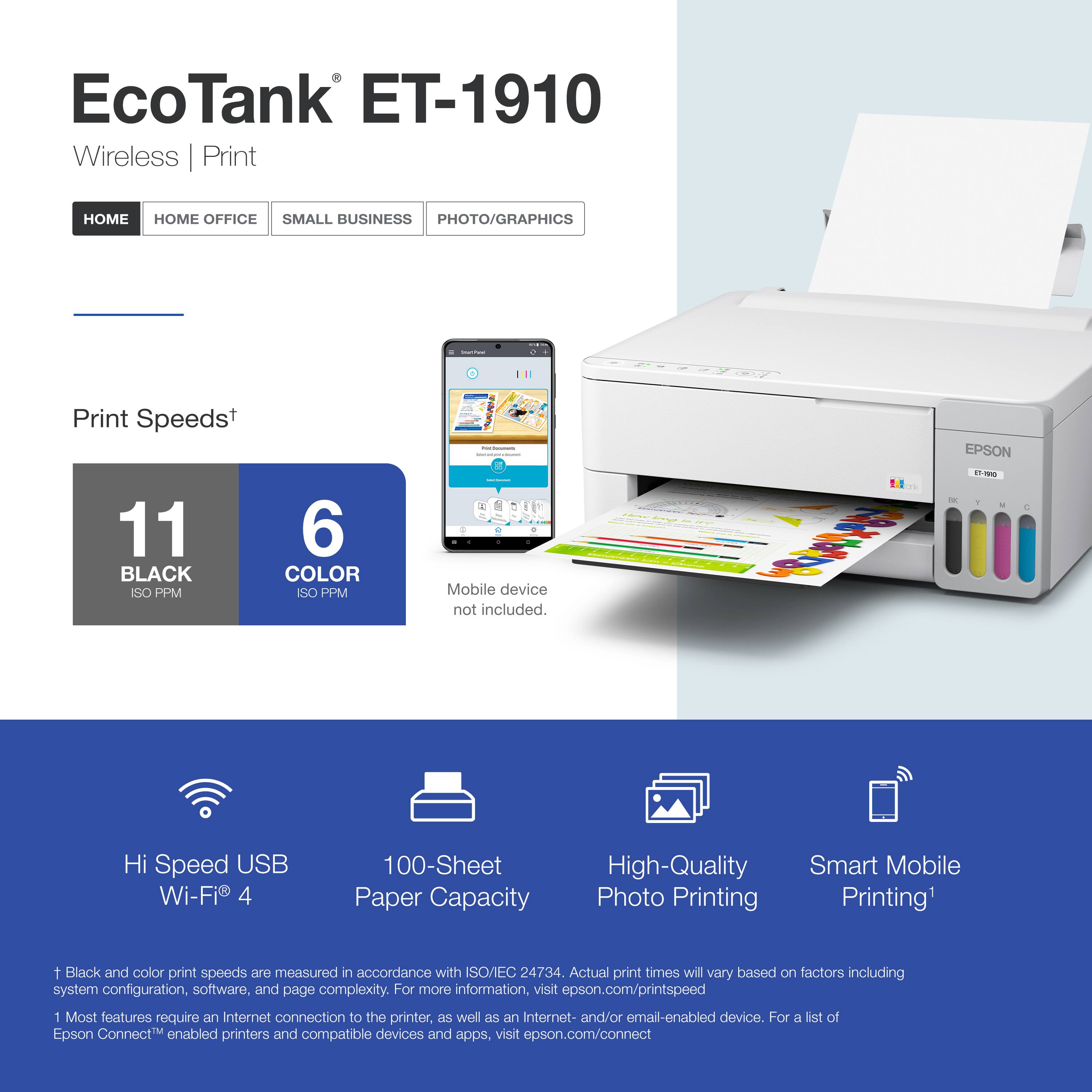 EcoTank ET-1910  
Wireless | Print  

HOME | HOME OFFICE | SMALL BUSINESS | PHOTO/GRAPHICS  

Print Speeds*  
11 BLACK ISO PPM  
6 COLOR ISO PPM  

Mobile device not included.  

Hi Speed USB Wi-Fi® 4  
100-Sheet Paper Capacity  
High-Quality Photo Printing  
Smart Mobile Printing*  

*Black and color print speeds are measured in accordance with ISO/IEC 24734. Actual print times will vary based on factors including system configuration, software, and page complexity. For more information, visit epson.com/printspeed  

*Most features require an Internet connection to the printer, as well as an Internet- and/or email-enabled device. For a list of Epson Connect™ enabled printers and compatible devices and apps, visit epson.com/connect