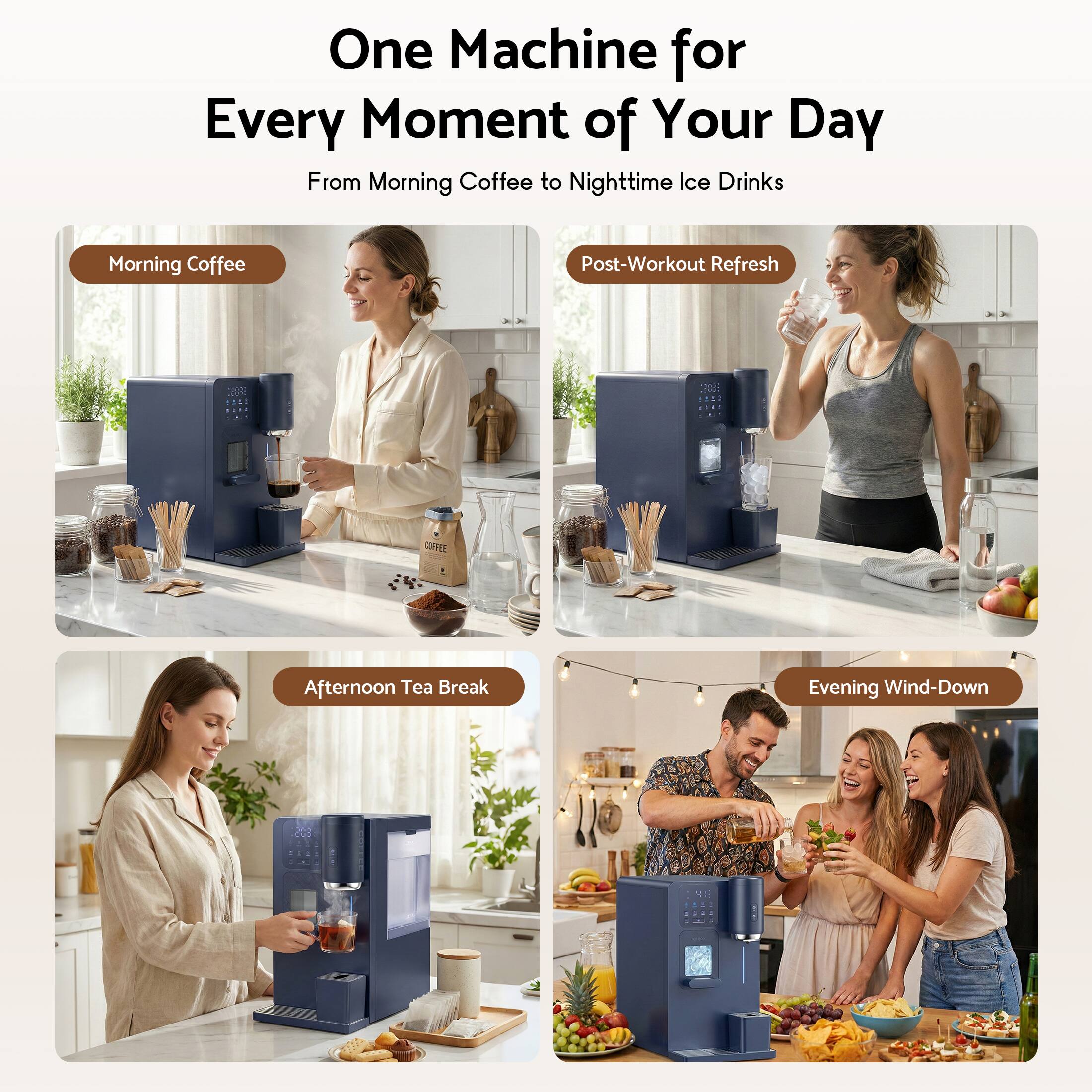 One Machine for Every Moment of Your Day  
From Morning Coffee to Nighttime Ice Drinks  

Morning Coffee  
Post-Workout Refresh  
Afternoon Tea Break  
Evening Wind-Down