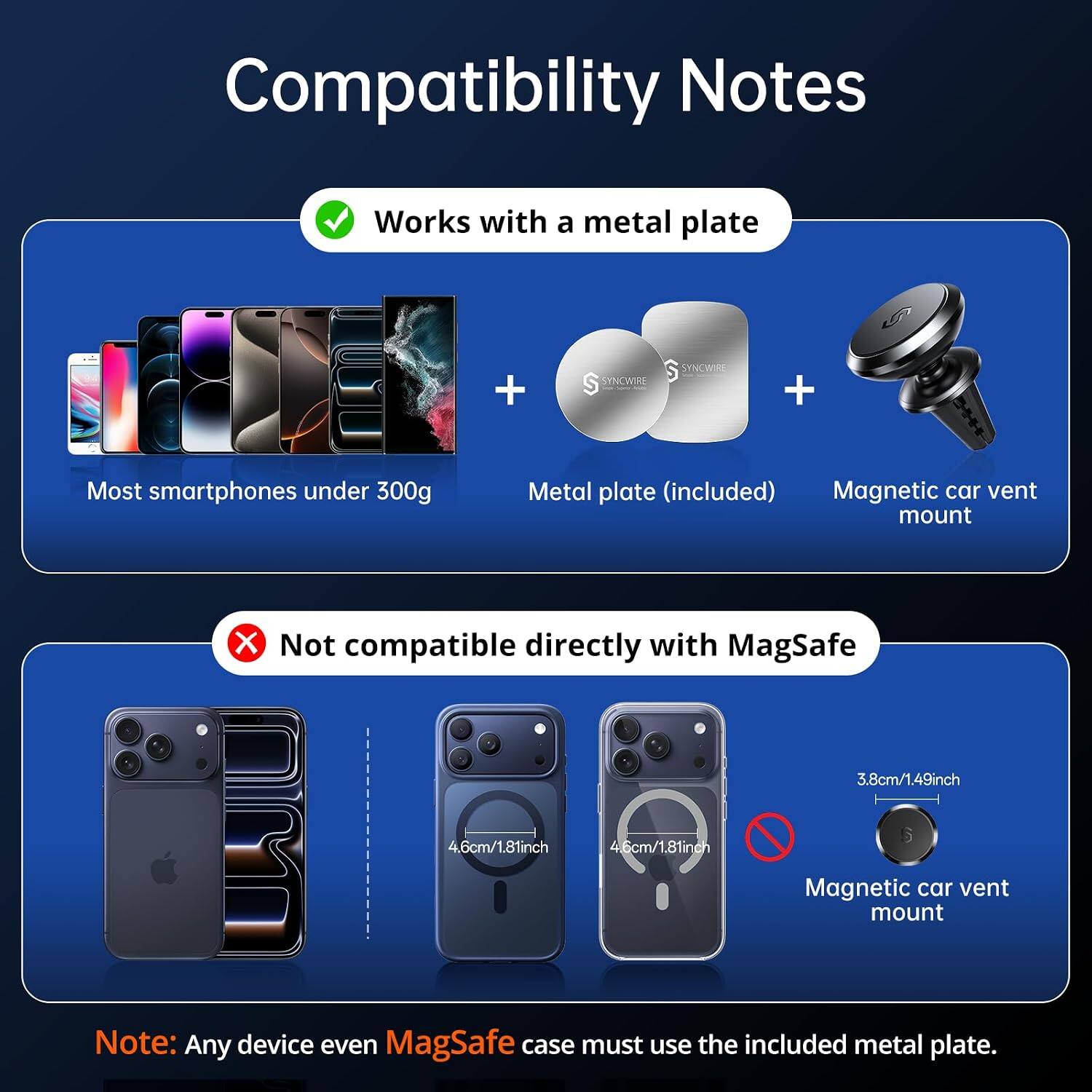 Compatibility Notes

Works with a metal plate
+
SYNCWIRE
+
Most smartphones under 300g
Metal plate (included) Magnetic car vent mount

X Not compatible directly with MagSafe
3.8cm/1.49inch
4.6cm/1.81inch
4.6cm/1.81inch

Note: Any device even MagSafe case must use the included metal plate.
