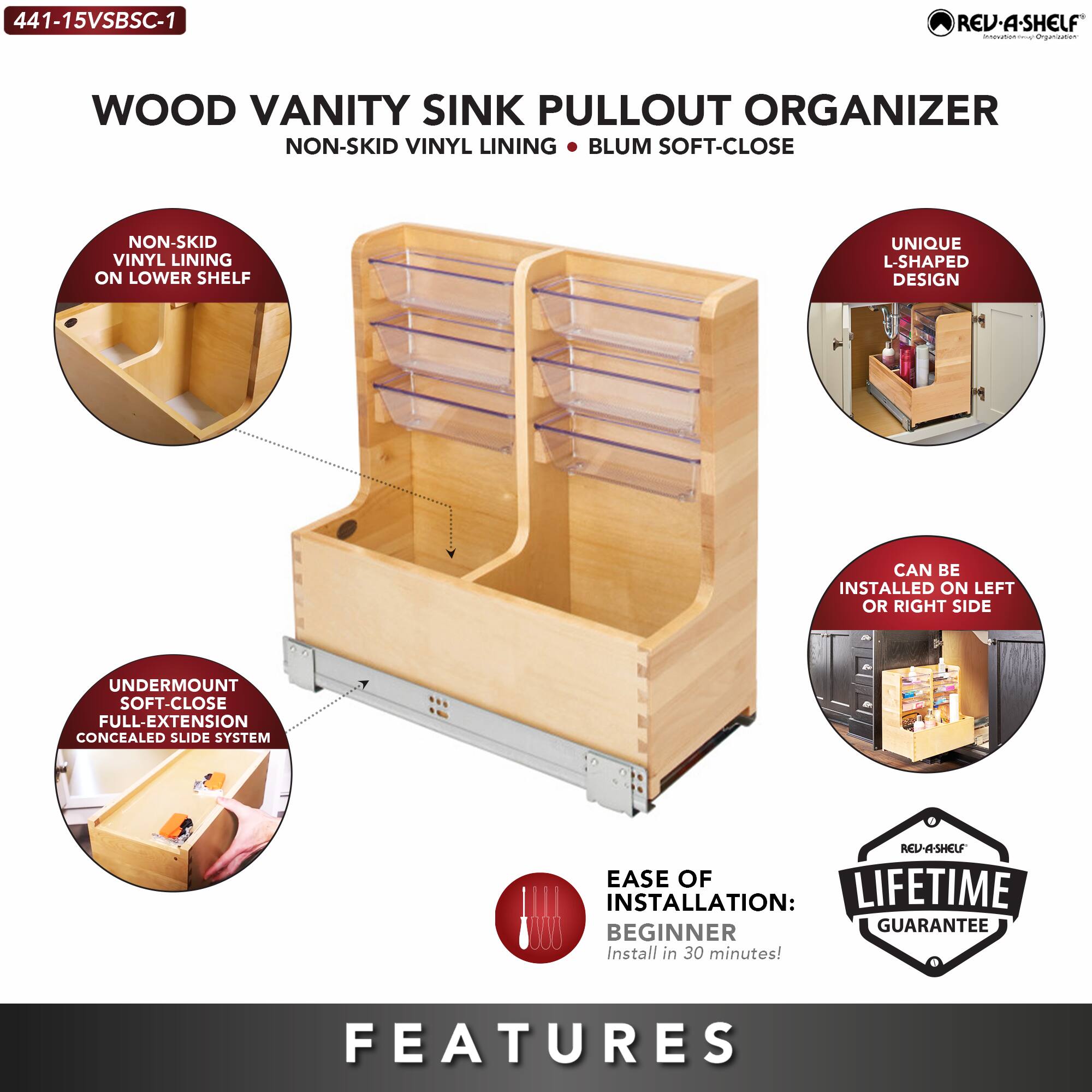441-15VSBSC-1 REV-A-SHELF

WOOD VANITY SINK PULLOUT ORGANIZER
NON-SKID VINYL LINING • BLUM SOFT-CLOSE

- NON-SKID VINYL LINING ON LOWER SHELF
- UNIQUE L-SHAPED DESIGN
- UNDERMOUNT SOFT-CLOSE FULL-EXTENSION CONCEALED SLIDE SYSTEM
- CAN BE INSTALLED ON LEFT OR RIGHT SIDE

EASE OF INSTALLATION: BEGINNER
Install in 30 minutes!

LIFETIME GUARANTEE

FEATURES