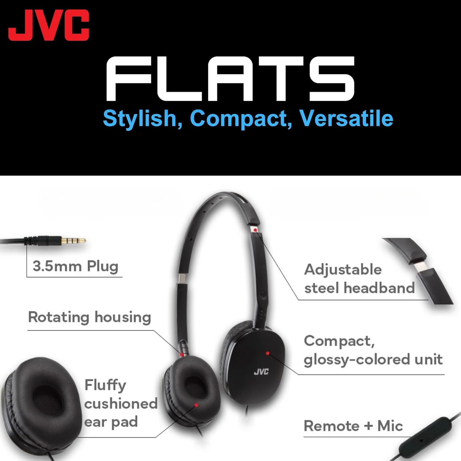 JVC FLATS  
Stylish, Compact, Versatile  

- 3.5mm Plug  
- Rotating housing  
- Fluffy cushioned ear pad  
- Adjustable steel headband  
- Compact, glossy-colored unit  
- Remote + Mic