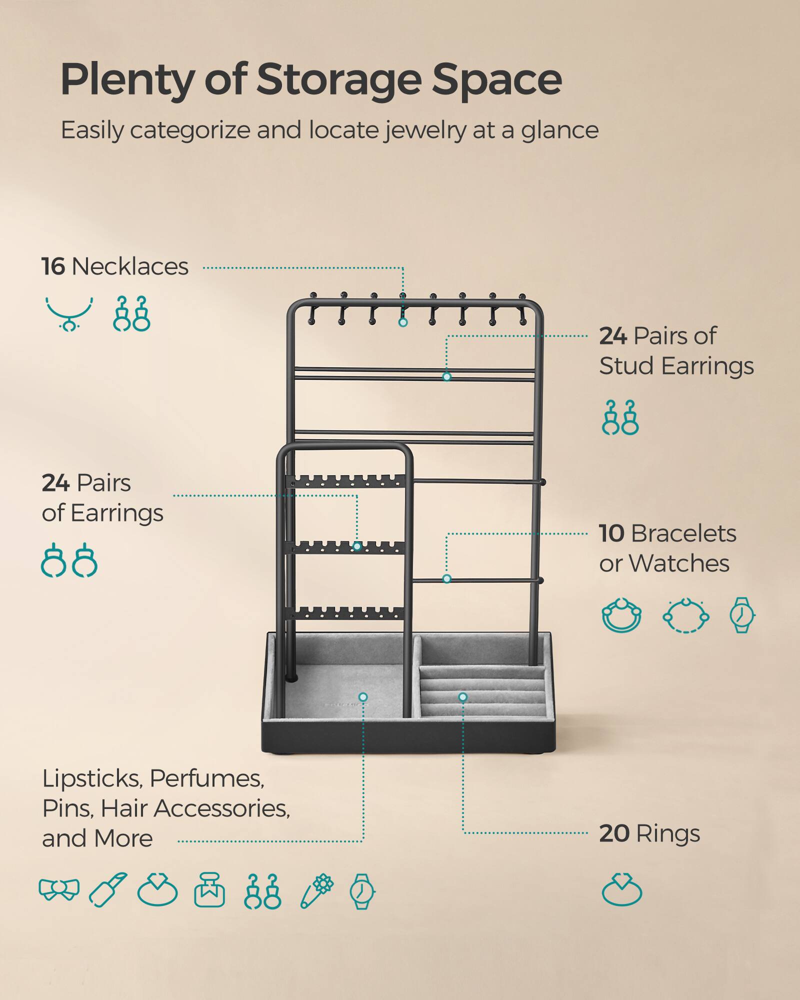 Plenty of Storage Space  
Easily categorize and locate jewelry at a glance

16 Necklaces  
24 Pairs of Stud Earrings  
24 Pairs of Earrings  
10 Bracelets or Watches  
Lipsticks, Perfumes, Pins, Hair Accessories, and More  
20 Rings