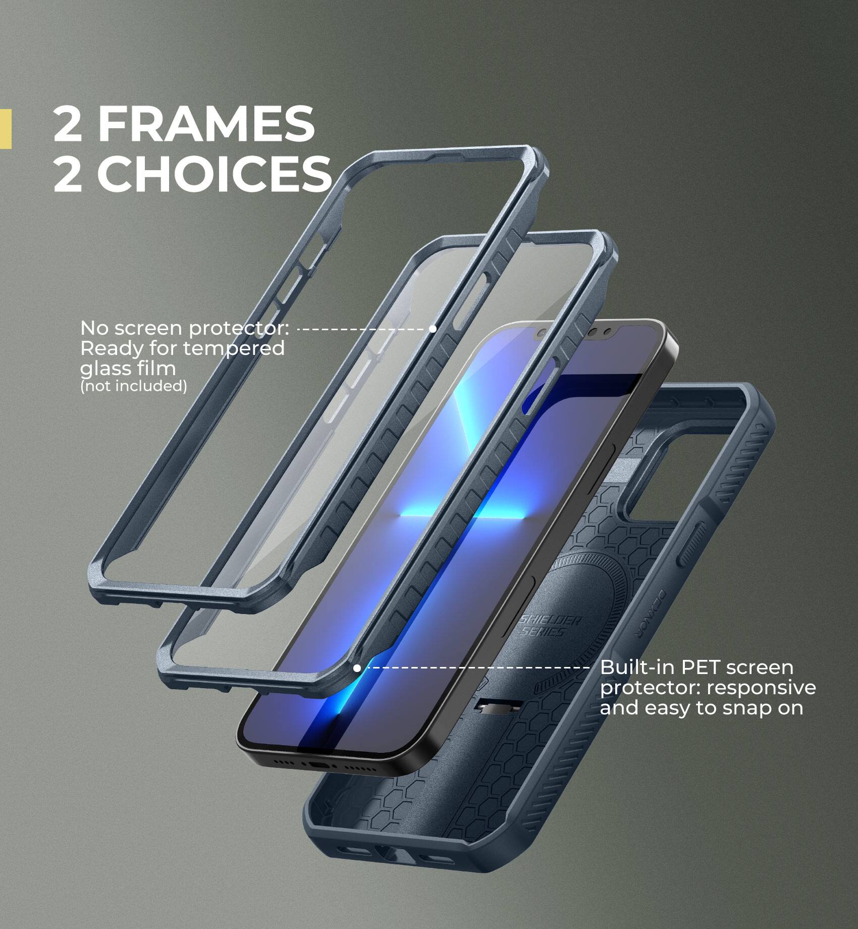 2 FRAMES 2 CHOICES

No screen protector: Ready for tempered glass film (not included)

Built-in PET screen protector: responsive and easy to snap on
