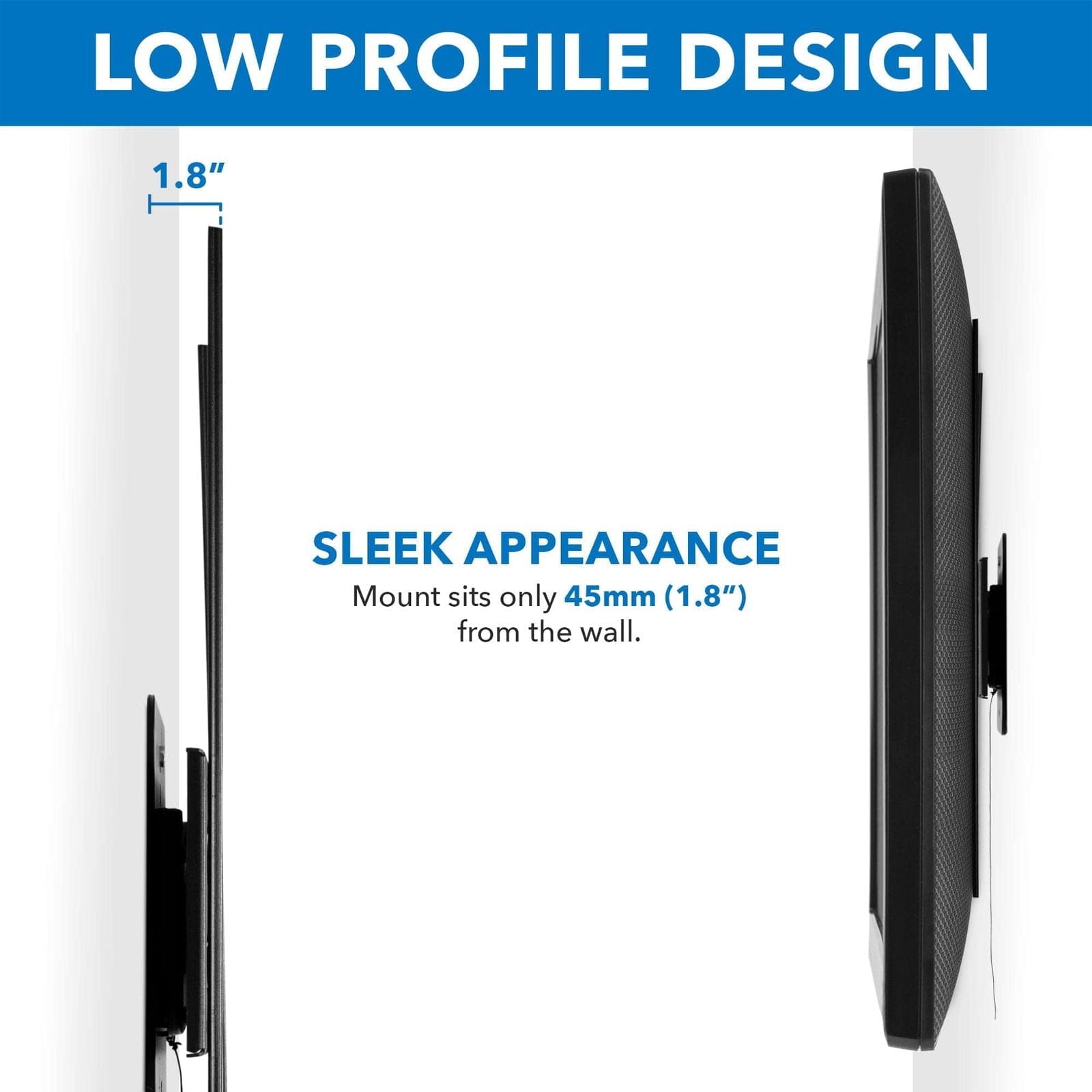 LOW PROFILE DESIGN

SLEEK APPEARANCE  
Mount sits only 45mm (1.8") from the wall.