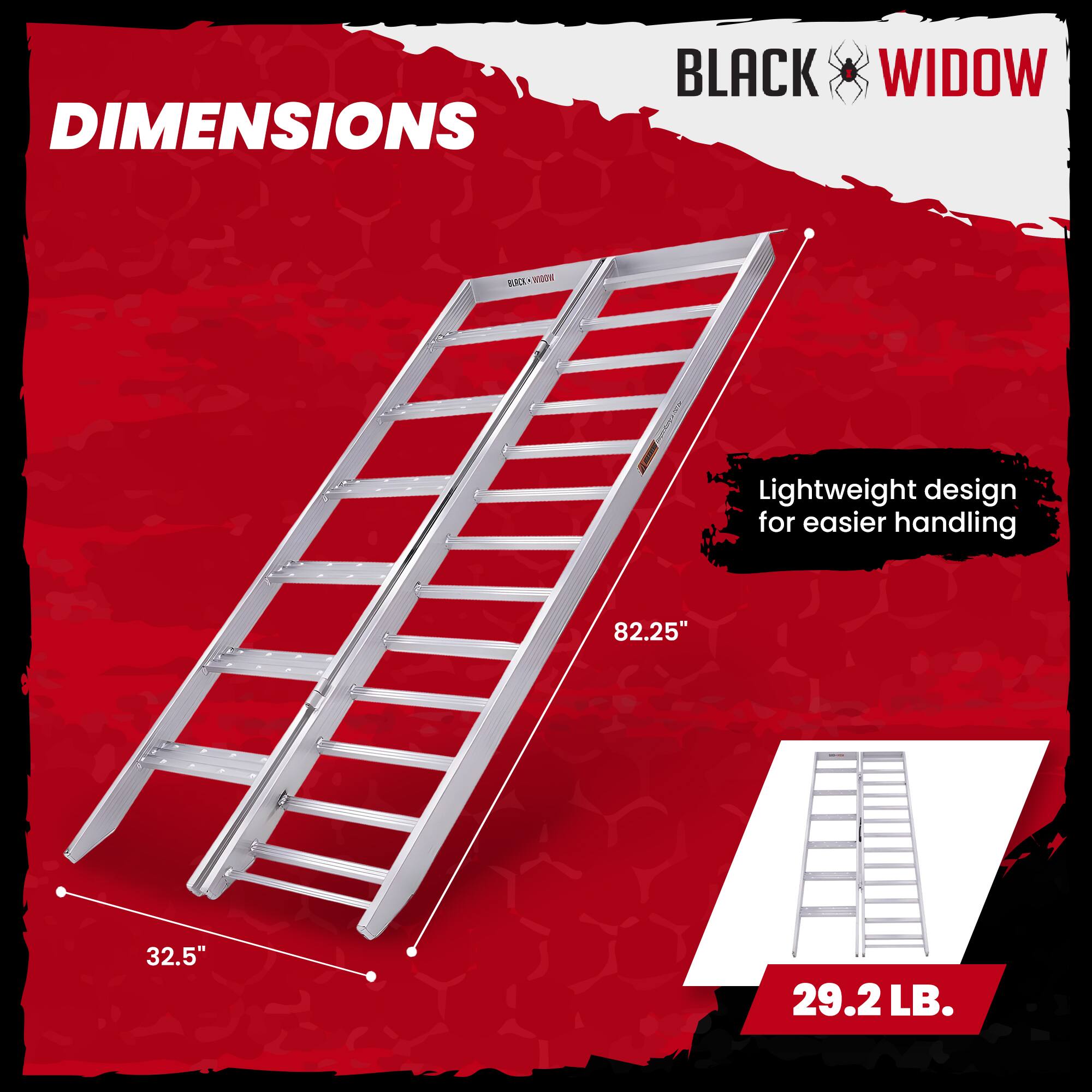 DIMENSIONS  
BLACK WIDOW  
Lightweight design for easier handling  
82.25"  
32.5"  
29.2 LB.
